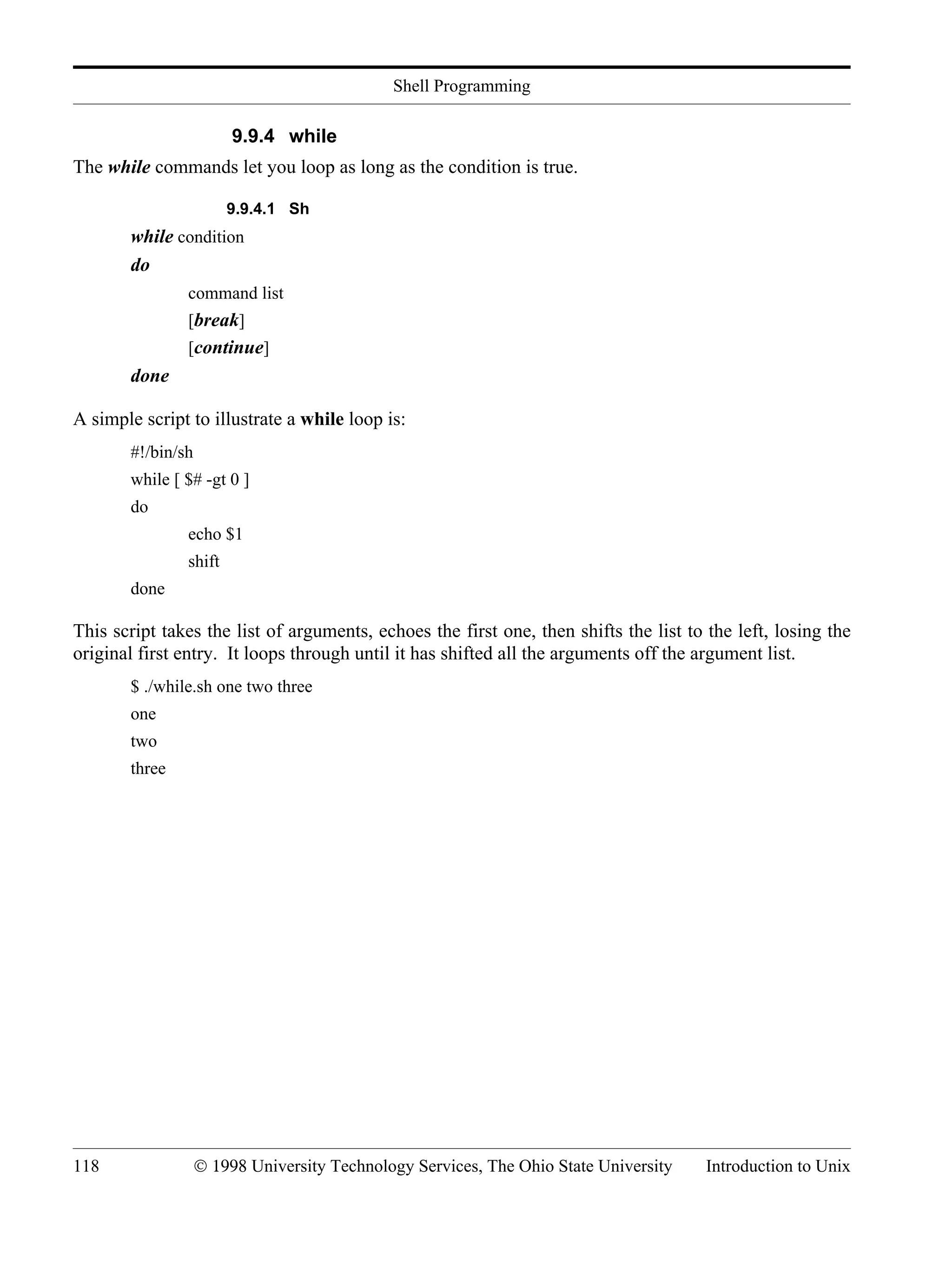 Shell Programming 118 © 1998 University Technology Services, The Ohio State University Introduction to Unix 9.9.4 while The while commands let you loop as long as the condition is true. 9.9.4.1 Sh while condition do command list [break] [continue] done A simple script to illustrate a while loop is: #!/bin/sh while [ $# -gt 0 ] do echo $1 shift done This script takes the list of arguments, echoes the first one, then shifts the list to the left, losing the original first entry. It loops through until it has shifted all the arguments off the argument list. $ ./while.sh one two three one two three 
