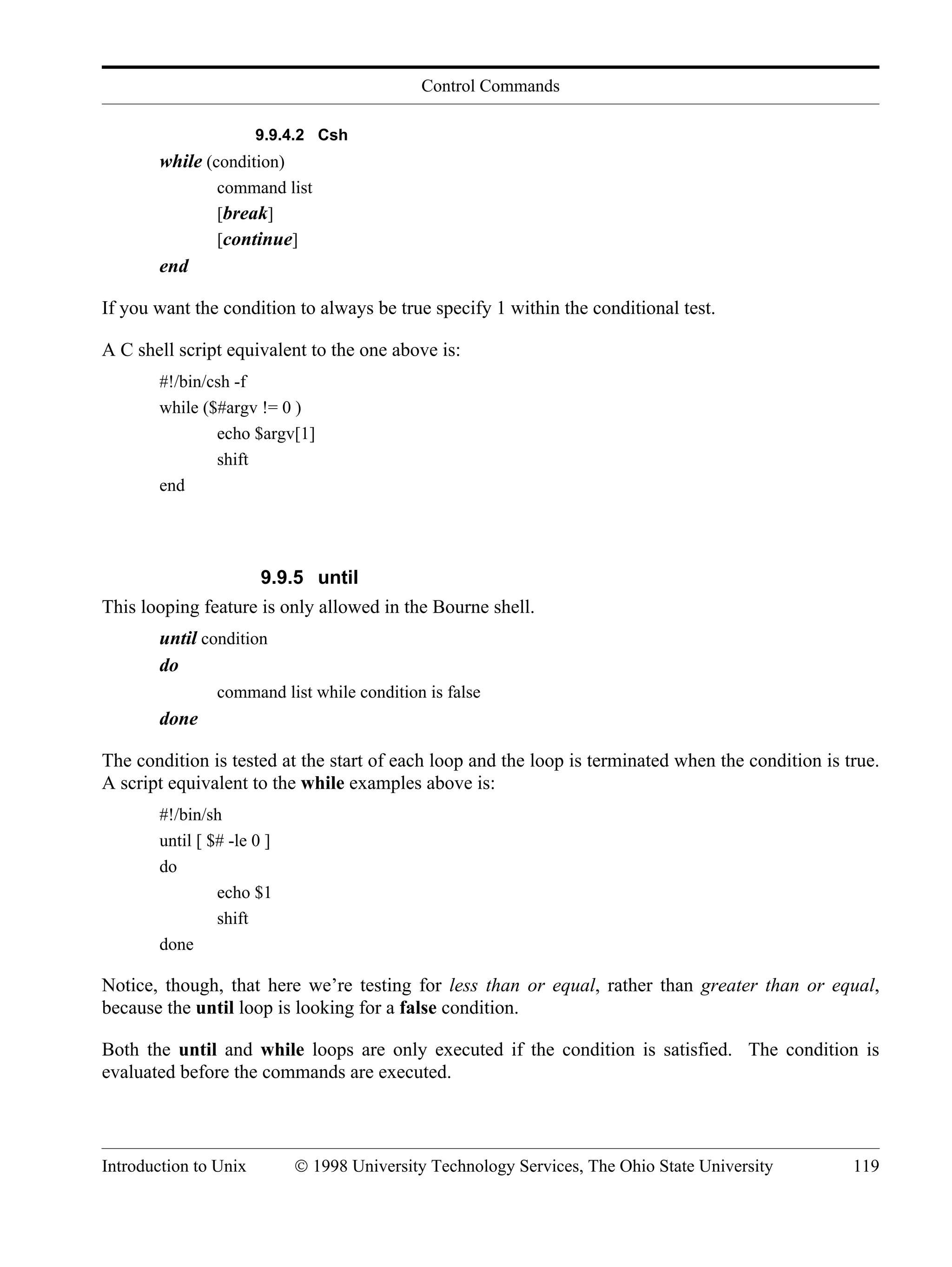 Control Commands Introduction to Unix © 1998 University Technology Services, The Ohio State University 119 9.9.4.2 Csh while (condition) command list [break] [continue] end If you want the condition to always be true specify 1 within the conditional test. A C shell script equivalent to the one above is: #!/bin/csh -f while ($#argv != 0 ) echo $argv[1] shift end 9.9.5 until This looping feature is only allowed in the Bourne shell. until condition do command list while condition is false done The condition is tested at the start of each loop and the loop is terminated when the condition is true. A script equivalent to the while examples above is: #!/bin/sh until [ $# -le 0 ] do echo $1 shift done Notice, though, that here we’re testing for less than or equal, rather than greater than or equal, because the until loop is looking for a false condition. Both the until and while loops are only executed if the condition is satisfied. The condition is evaluated before the commands are executed. 