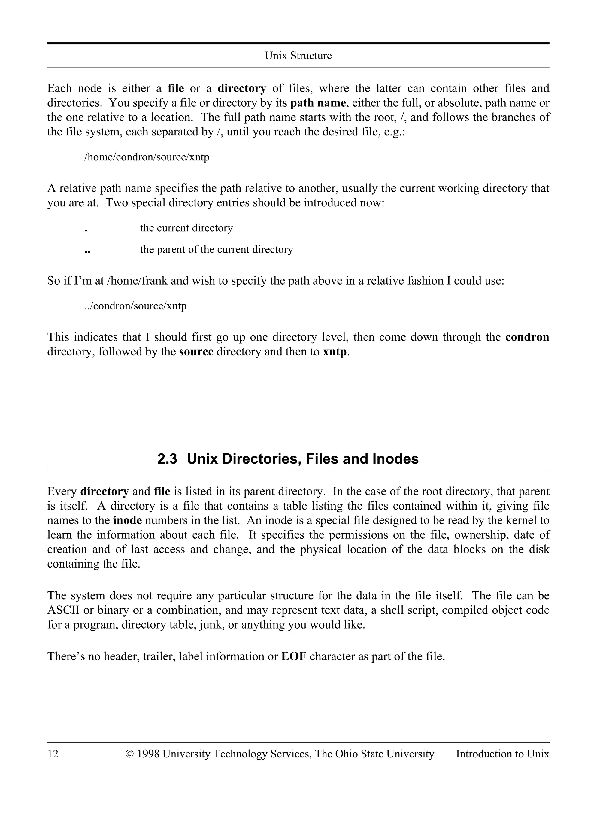Unix Structure 12 © 1998 University Technology Services, The Ohio State University Introduction to Unix Each node is either a file or a directory of files, where the latter can contain other files and directories. You specify a file or directory by its path name, either the full, or absolute, path name or the one relative to a location. The full path name starts with the root, /, and follows the branches of the file system, each separated by /, until you reach the desired file, e.g.: /home/condron/source/xntp A relative path name specifies the path relative to another, usually the current working directory that you are at. Two special directory entries should be introduced now: . the current directory .. the parent of the current directory So if I’m at /home/frank and wish to specify the path above in a relative fashion I could use: ../condron/source/xntp This indicates that I should first go up one directory level, then come down through the condron directory, followed by the source directory and then to xntp. 2.3 Unix Directories, Files and Inodes Every directory and file is listed in its parent directory. In the case of the root directory, that parent is itself. A directory is a file that contains a table listing the files contained within it, giving file names to the inode numbers in the list. An inode is a special file designed to be read by the kernel to learn the information about each file. It specifies the permissions on the file, ownership, date of creation and of last access and change, and the physical location of the data blocks on the disk containing the file. The system does not require any particular structure for the data in the file itself. The file can be ASCII or binary or a combination, and may represent text data, a shell script, compiled object code for a program, directory table, junk, or anything you would like. There’s no header, trailer, label information or EOF character as part of the file. 