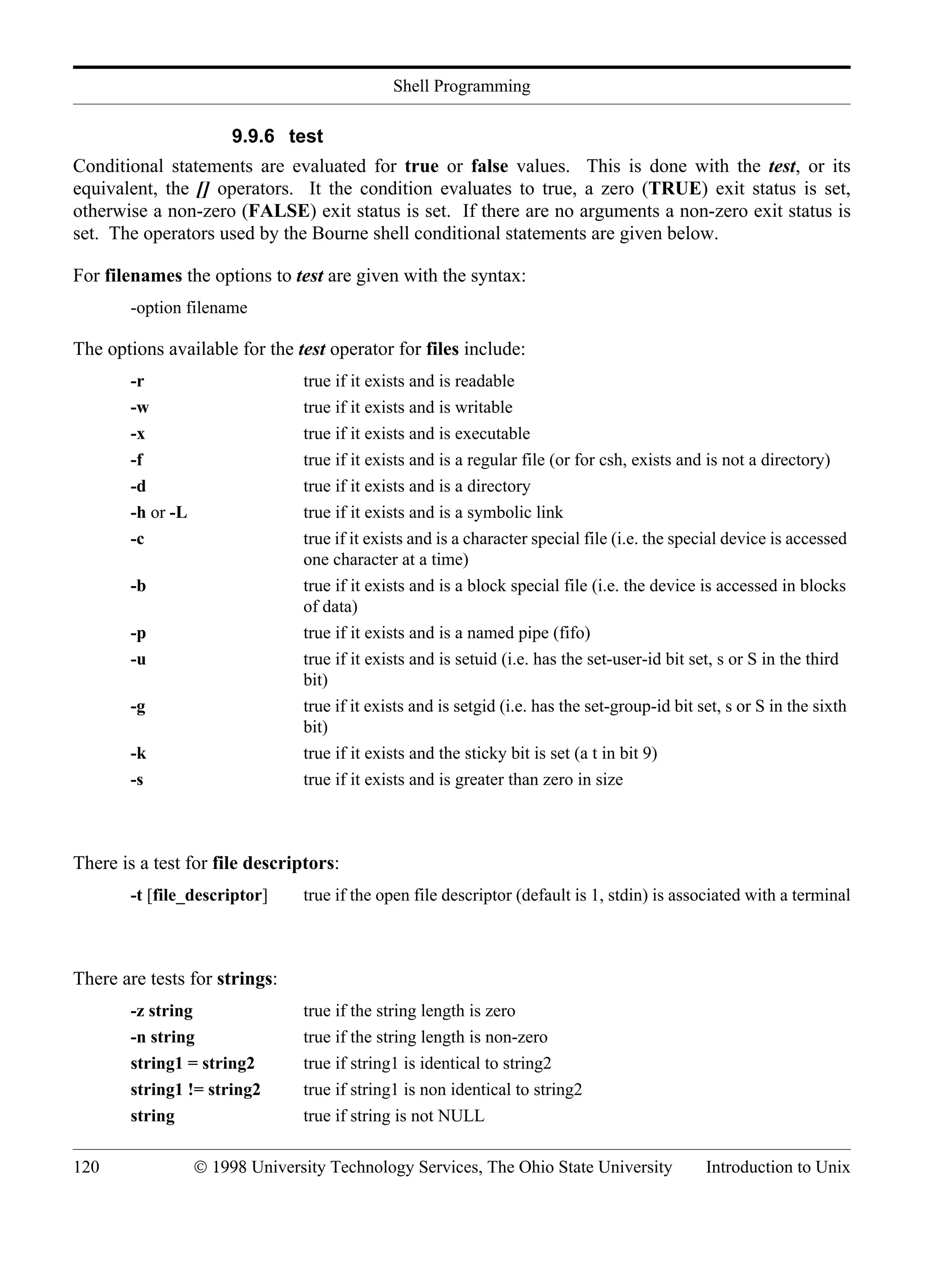 Shell Programming 120 © 1998 University Technology Services, The Ohio State University Introduction to Unix 9.9.6 test Conditional statements are evaluated for true or false values. This is done with the test, or its equivalent, the [] operators. It the condition evaluates to true, a zero (TRUE) exit status is set, otherwise a non-zero (FALSE) exit status is set. If there are no arguments a non-zero exit status is set. The operators used by the Bourne shell conditional statements are given below. For filenames the options to test are given with the syntax: -option filename The options available for the test operator for files include: -r true if it exists and is readable -w true if it exists and is writable -x true if it exists and is executable -f true if it exists and is a regular file (or for csh, exists and is not a directory) -d true if it exists and is a directory -h or -L true if it exists and is a symbolic link -c true if it exists and is a character special file (i.e. the special device is accessed one character at a time) -b true if it exists and is a block special file (i.e. the device is accessed in blocks of data) -p true if it exists and is a named pipe (fifo) -u true if it exists and is setuid (i.e. has the set-user-id bit set, s or S in the third bit) -g true if it exists and is setgid (i.e. has the set-group-id bit set, s or S in the sixth bit) -k true if it exists and the sticky bit is set (a t in bit 9) -s true if it exists and is greater than zero in size There is a test for file descriptors: -t [file_descriptor] true if the open file descriptor (default is 1, stdin) is associated with a terminal There are tests for strings: -z string true if the string length is zero -n string true if the string length is non-zero string1 = string2 true if string1 is identical to string2 string1 != string2 true if string1 is non identical to string2 string true if string is not NULL 