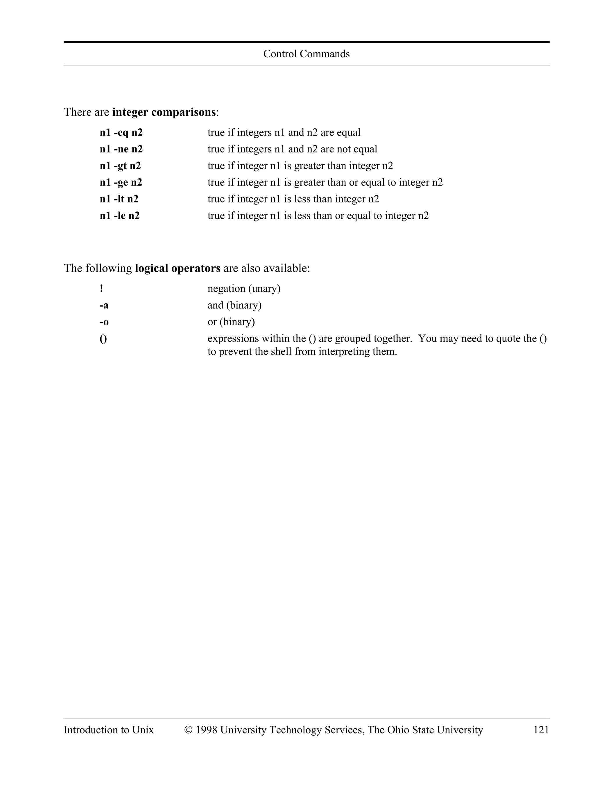 Control Commands Introduction to Unix © 1998 University Technology Services, The Ohio State University 121 There are integer comparisons: n1 -eq n2 true if integers n1 and n2 are equal n1 -ne n2 true if integers n1 and n2 are not equal n1 -gt n2 true if integer n1 is greater than integer n2 n1 -ge n2 true if integer n1 is greater than or equal to integer n2 n1 -lt n2 true if integer n1 is less than integer n2 n1 -le n2 true if integer n1 is less than or equal to integer n2 The following logical operators are also available: ! negation (unary) -a and (binary) -o or (binary) () expressions within the () are grouped together. You may need to quote the () to prevent the shell from interpreting them. 