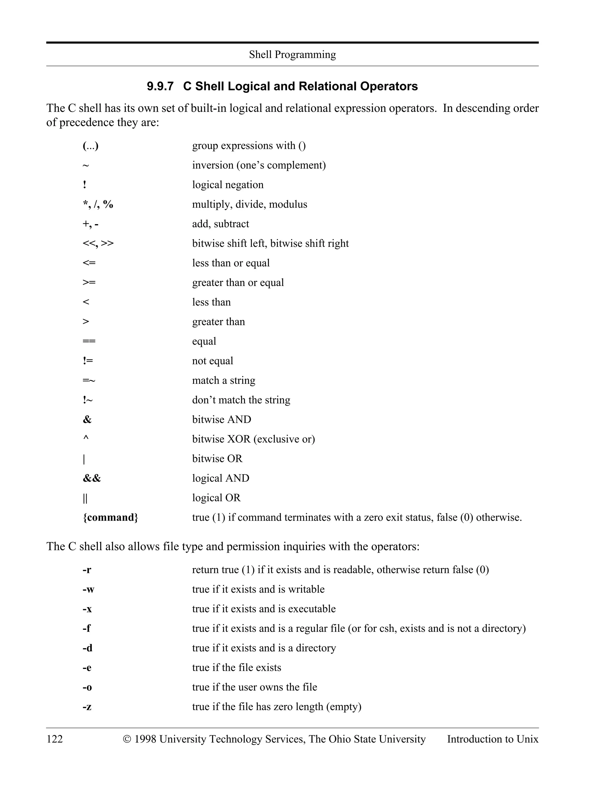 Shell Programming 122 © 1998 University Technology Services, The Ohio State University Introduction to Unix 9.9.7 C Shell Logical and Relational Operators The C shell has its own set of built-in logical and relational expression operators. In descending order of precedence they are: (...) group expressions with () ~ inversion (one’s complement) ! logical negation *, /, % multiply, divide, modulus +, - add, subtract <<, >> bitwise shift left, bitwise shift right <= less than or equal >= greater than or equal < less than > greater than == equal != not equal =~ match a string !~ don’t match the string & bitwise AND ^ bitwise XOR (exclusive or) | bitwise OR && logical AND || logical OR {command} true (1) if command terminates with a zero exit status, false (0) otherwise. The C shell also allows file type and permission inquiries with the operators: -r return true (1) if it exists and is readable, otherwise return false (0) -w true if it exists and is writable -x true if it exists and is executable -f true if it exists and is a regular file (or for csh, exists and is not a directory) -d true if it exists and is a directory -e true if the file exists -o true if the user owns the file -z true if the file has zero length (empty) 