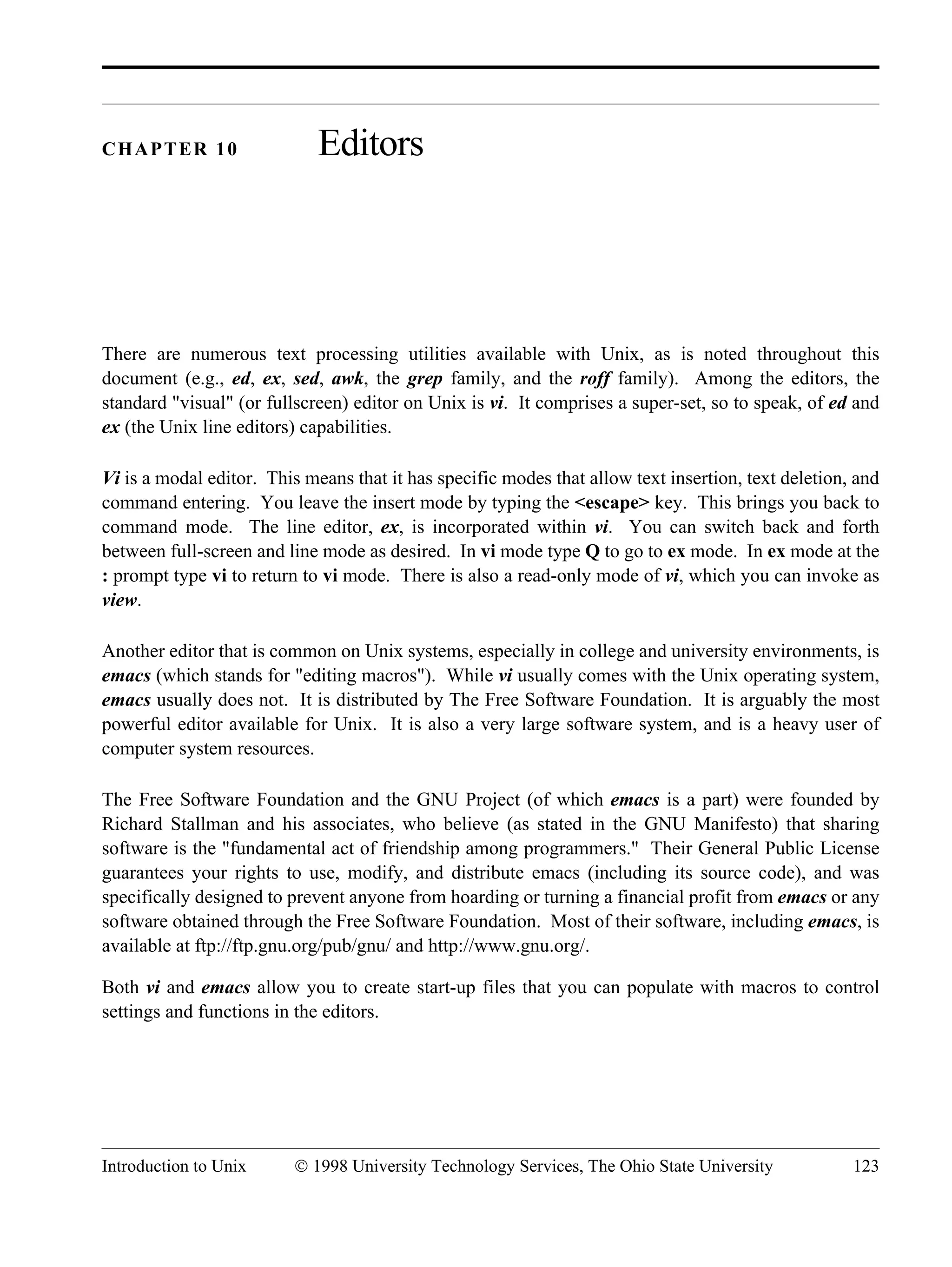 Introduction to Unix © 1998 University Technology Services, The Ohio State University 123 CHAPTER 10 Editors There are numerous text processing utilities available with Unix, as is noted throughout this document (e.g., ed, ex, sed, awk, the grep family, and the roff family). Among the editors, the standard "visual" (or fullscreen) editor on Unix is vi. It comprises a super-set, so to speak, of ed and ex (the Unix line editors) capabilities. Vi is a modal editor. This means that it has specific modes that allow text insertion, text deletion, and command entering. You leave the insert mode by typing the <escape> key. This brings you back to command mode. The line editor, ex, is incorporated within vi. You can switch back and forth between full-screen and line mode as desired. In vi mode type Q to go to ex mode. In ex mode at the : prompt type vi to return to vi mode. There is also a read-only mode of vi, which you can invoke as view. Another editor that is common on Unix systems, especially in college and university environments, is emacs (which stands for "editing macros"). While vi usually comes with the Unix operating system, emacs usually does not. It is distributed by The Free Software Foundation. It is arguably the most powerful editor available for Unix. It is also a very large software system, and is a heavy user of computer system resources. The Free Software Foundation and the GNU Project (of which emacs is a part) were founded by Richard Stallman and his associates, who believe (as stated in the GNU Manifesto) that sharing software is the "fundamental act of friendship among programmers." Their General Public License guarantees your rights to use, modify, and distribute emacs (including its source code), and was specifically designed to prevent anyone from hoarding or turning a financial profit from emacs or any software obtained through the Free Software Foundation. Most of their software, including emacs, is available at ftp://ftp.gnu.org/pub/gnu/ and http://www.gnu.org/. Both vi and emacs allow you to create start-up files that you can populate with macros to control settings and functions in the editors. 