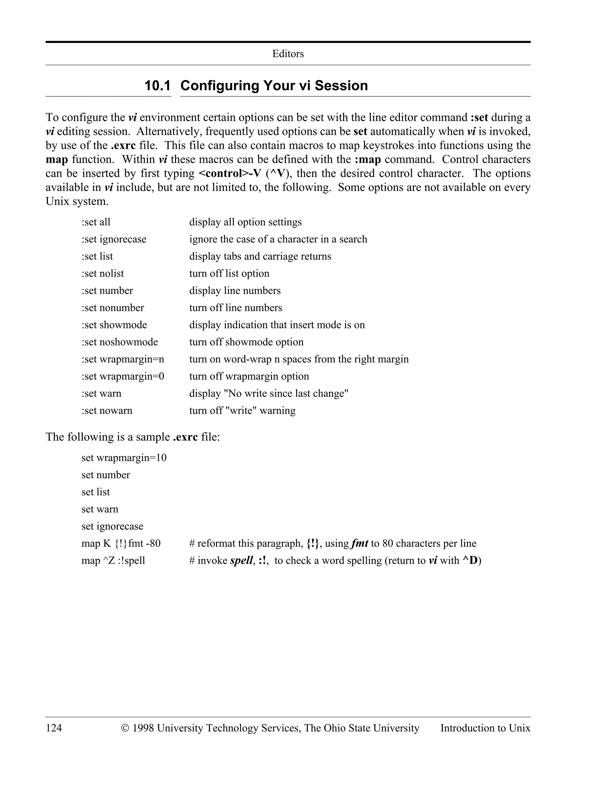 Editors 124 © 1998 University Technology Services, The Ohio State University Introduction to Unix 10.1 Configuring Your vi Session To configure the vi environment certain options can be set with the line editor command :set during a vi editing session. Alternatively, frequently used options can be set automatically when vi is invoked, by use of the .exrc file. This file can also contain macros to map keystrokes into functions using the map function. Within vi these macros can be defined with the :map command. Control characters can be inserted by first typing <control>-V (^V), then the desired control character. The options available in vi include, but are not limited to, the following. Some options are not available on every Unix system. :set all display all option settings :set ignorecase ignore the case of a character in a search :set list display tabs and carriage returns :set nolist turn off list option :set number display line numbers :set nonumber turn off line numbers :set showmode display indication that insert mode is on :set noshowmode turn off showmode option :set wrapmargin=n turn on word-wrap n spaces from the right margin :set wrapmargin=0 turn off wrapmargin option :set warn display "No write since last change" :set nowarn turn off "write" warning The following is a sample .exrc file: set wrapmargin=10 set number set list set warn set ignorecase map K {!}fmt -80 # reformat this paragraph, {!}, using fmt to 80 characters per line map ^Z :!spell # invoke spell, :!, to check a word spelling (return to vi with ^D) 