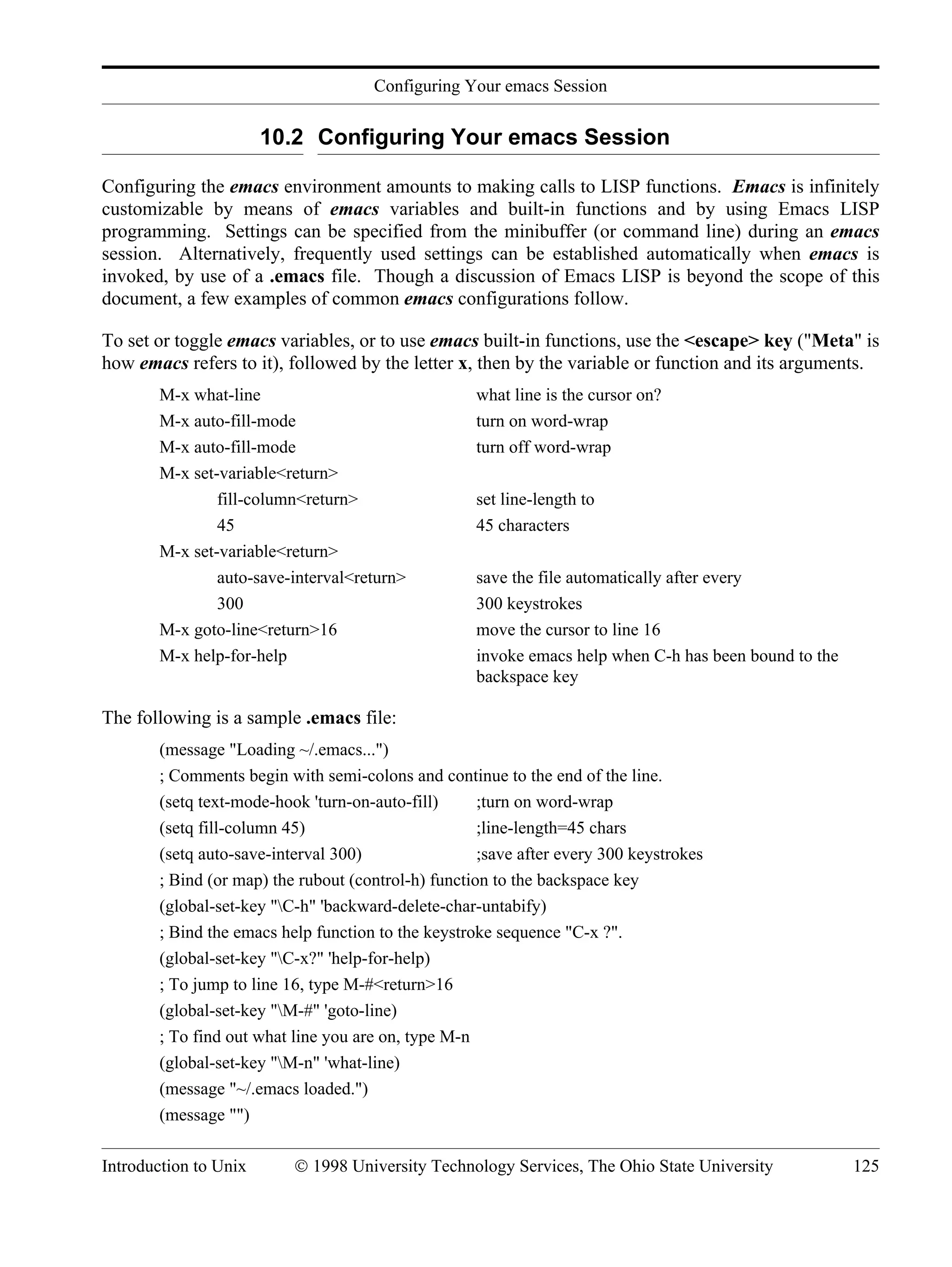Configuring Your emacs Session Introduction to Unix © 1998 University Technology Services, The Ohio State University 125 10.2 Configuring Your emacs Session Configuring the emacs environment amounts to making calls to LISP functions. Emacs is infinitely customizable by means of emacs variables and built-in functions and by using Emacs LISP programming. Settings can be specified from the minibuffer (or command line) during an emacs session. Alternatively, frequently used settings can be established automatically when emacs is invoked, by use of a .emacs file. Though a discussion of Emacs LISP is beyond the scope of this document, a few examples of common emacs configurations follow. To set or toggle emacs variables, or to use emacs built-in functions, use the <escape> key ("Meta" is how emacs refers to it), followed by the letter x, then by the variable or function and its arguments. M-x what-line what line is the cursor on? M-x auto-fill-mode turn on word-wrap M-x auto-fill-mode turn off word-wrap M-x set-variable<return> fill-column<return> set line-length to 45 45 characters M-x set-variable<return> auto-save-interval<return> save the file automatically after every 300 300 keystrokes M-x goto-line<return>16 move the cursor to line 16 M-x help-for-help invoke emacs help when C-h has been bound to the backspace key The following is a sample .emacs file: (message "Loading ~/.emacs...") ; Comments begin with semi-colons and continue to the end of the line. (setq text-mode-hook 'turn-on-auto-fill) ;turn on word-wrap (setq fill-column 45) ;line-length=45 chars (setq auto-save-interval 300) ;save after every 300 keystrokes ; Bind (or map) the rubout (control-h) function to the backspace key (global-set-key "C-h" 'backward-delete-char-untabify) ; Bind the emacs help function to the keystroke sequence "C-x ?". (global-set-key "C-x?" 'help-for-help) ; To jump to line 16, type M-#<return>16 (global-set-key "M-#" 'goto-line) ; To find out what line you are on, type M-n (global-set-key "M-n" 'what-line) (message "~/.emacs loaded.") (message "") 