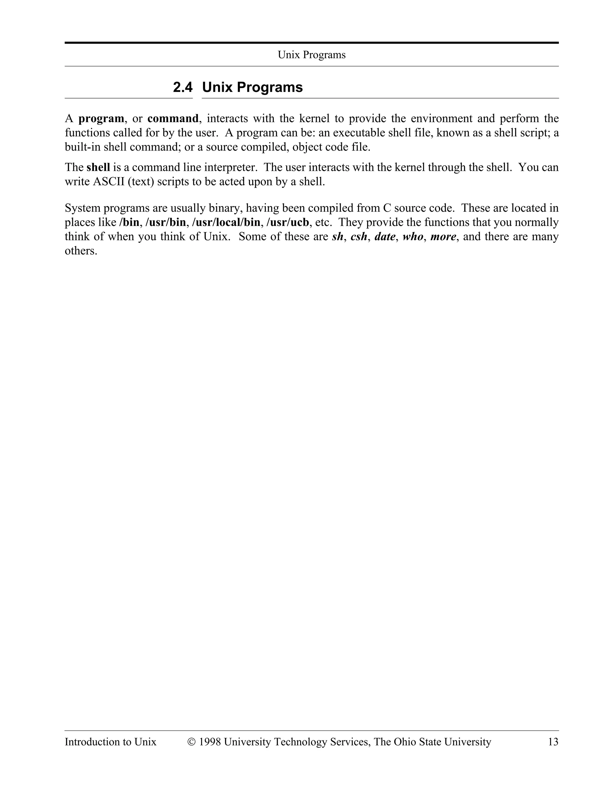 Unix Programs Introduction to Unix © 1998 University Technology Services, The Ohio State University 13 2.4 Unix Programs A program, or command, interacts with the kernel to provide the environment and perform the functions called for by the user. A program can be: an executable shell file, known as a shell script; a built-in shell command; or a source compiled, object code file. The shell is a command line interpreter. The user interacts with the kernel through the shell. You can write ASCII (text) scripts to be acted upon by a shell. System programs are usually binary, having been compiled from C source code. These are located in places like /bin, /usr/bin, /usr/local/bin, /usr/ucb, etc. They provide the functions that you normally think of when you think of Unix. Some of these are sh, csh, date, who, more, and there are many others. 
