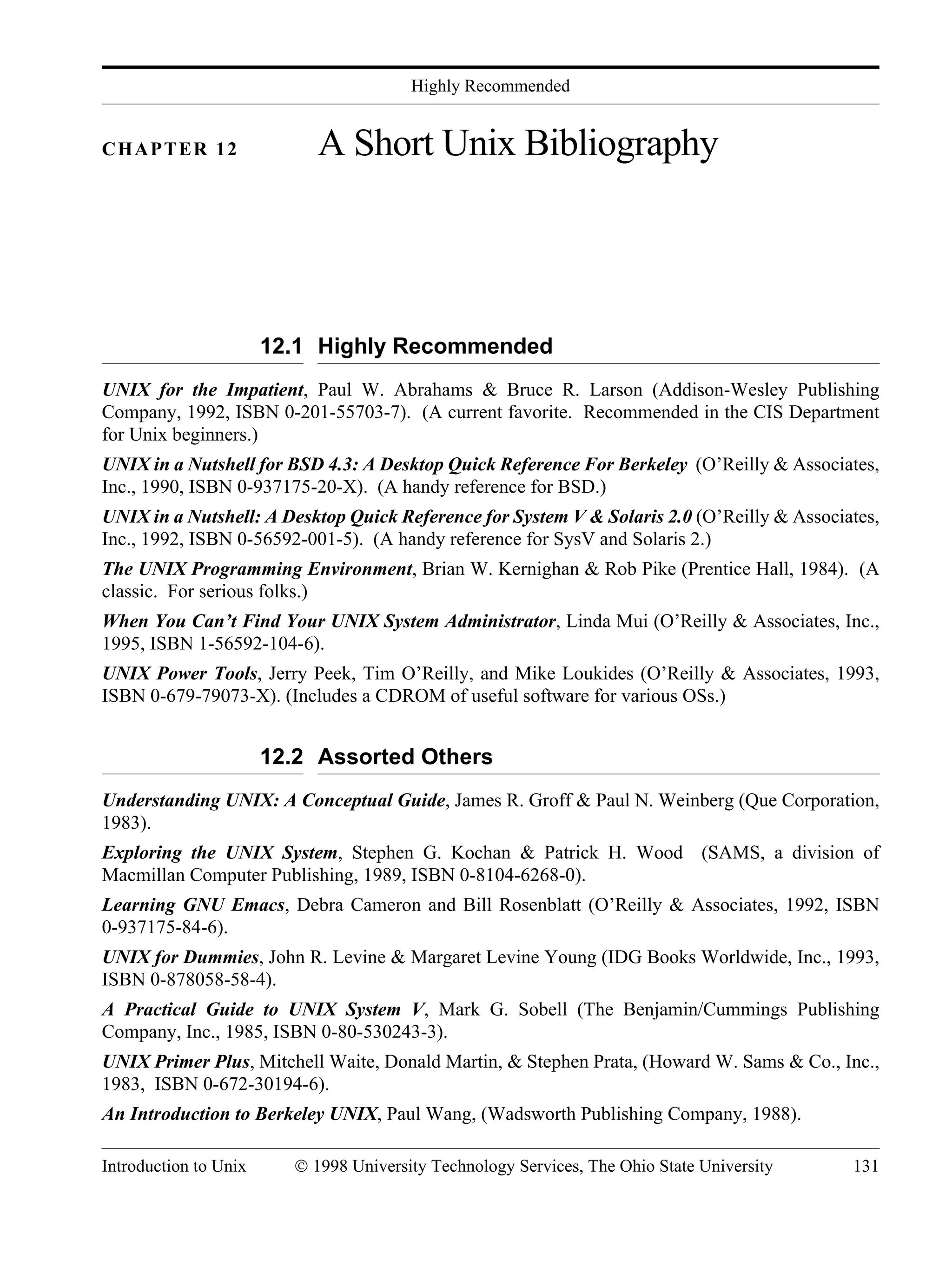 Highly Recommended Introduction to Unix © 1998 University Technology Services, The Ohio State University 131 CHAPTER 12 A Short Unix Bibliography 12.1 Highly Recommended UNIX for the Impatient, Paul W. Abrahams & Bruce R. Larson (Addison-Wesley Publishing Company, 1992, ISBN 0-201-55703-7). (A current favorite. Recommended in the CIS Department for Unix beginners.) UNIX in a Nutshell for BSD 4.3: A Desktop Quick Reference For Berkeley (O’Reilly & Associates, Inc., 1990, ISBN 0-937175-20-X). (A handy reference for BSD.) UNIX in a Nutshell: A Desktop Quick Reference for System V & Solaris 2.0 (O’Reilly & Associates, Inc., 1992, ISBN 0-56592-001-5). (A handy reference for SysV and Solaris 2.) The UNIX Programming Environment, Brian W. Kernighan & Rob Pike (Prentice Hall, 1984). (A classic. For serious folks.) When You Can’t Find Your UNIX System Administrator, Linda Mui (O’Reilly & Associates, Inc., 1995, ISBN 1-56592-104-6). UNIX Power Tools, Jerry Peek, Tim O’Reilly, and Mike Loukides (O’Reilly & Associates, 1993, ISBN 0-679-79073-X). (Includes a CDROM of useful software for various OSs.) 12.2 Assorted Others Understanding UNIX: A Conceptual Guide, James R. Groff & Paul N. Weinberg (Que Corporation, 1983). Exploring the UNIX System, Stephen G. Kochan & Patrick H. Wood (SAMS, a division of Macmillan Computer Publishing, 1989, ISBN 0-8104-6268-0). Learning GNU Emacs, Debra Cameron and Bill Rosenblatt (O’Reilly & Associates, 1992, ISBN 0-937175-84-6). UNIX for Dummies, John R. Levine & Margaret Levine Young (IDG Books Worldwide, Inc., 1993, ISBN 0-878058-58-4). A Practical Guide to UNIX System V, Mark G. Sobell (The Benjamin/Cummings Publishing Company, Inc., 1985, ISBN 0-80-530243-3). UNIX Primer Plus, Mitchell Waite, Donald Martin, & Stephen Prata, (Howard W. Sams & Co., Inc., 1983, ISBN 0-672-30194-6). An Introduction to Berkeley UNIX, Paul Wang, (Wadsworth Publishing Company, 1988). 