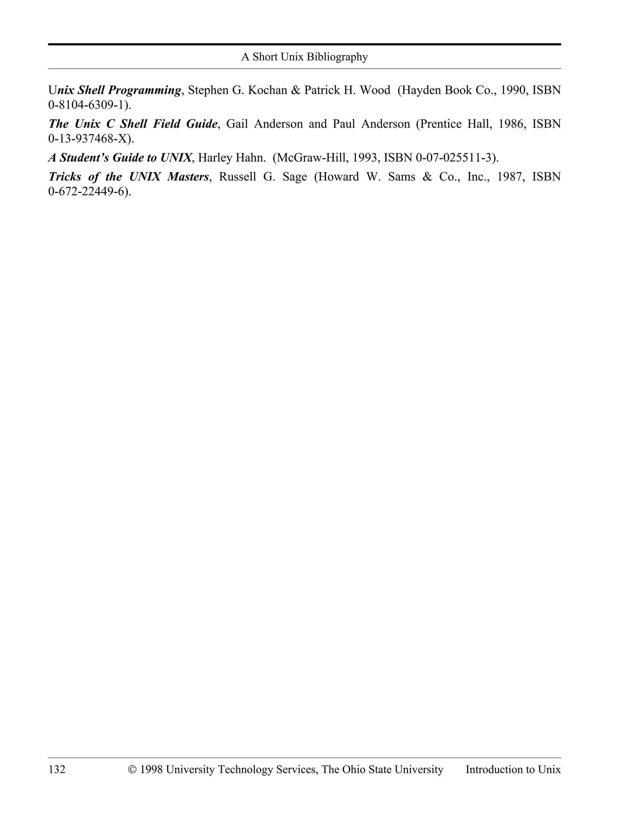 A Short Unix Bibliography 132 © 1998 University Technology Services, The Ohio State University Introduction to Unix Unix Shell Programming, Stephen G. Kochan & Patrick H. Wood (Hayden Book Co., 1990, ISBN 0-8104-6309-1). The Unix C Shell Field Guide, Gail Anderson and Paul Anderson (Prentice Hall, 1986, ISBN 0-13-937468-X). A Student’s Guide to UNIX, Harley Hahn. (McGraw-Hill, 1993, ISBN 0-07-025511-3). Tricks of the UNIX Masters, Russell G. Sage (Howard W. Sams & Co., Inc., 1987, ISBN 0-672-22449-6). 