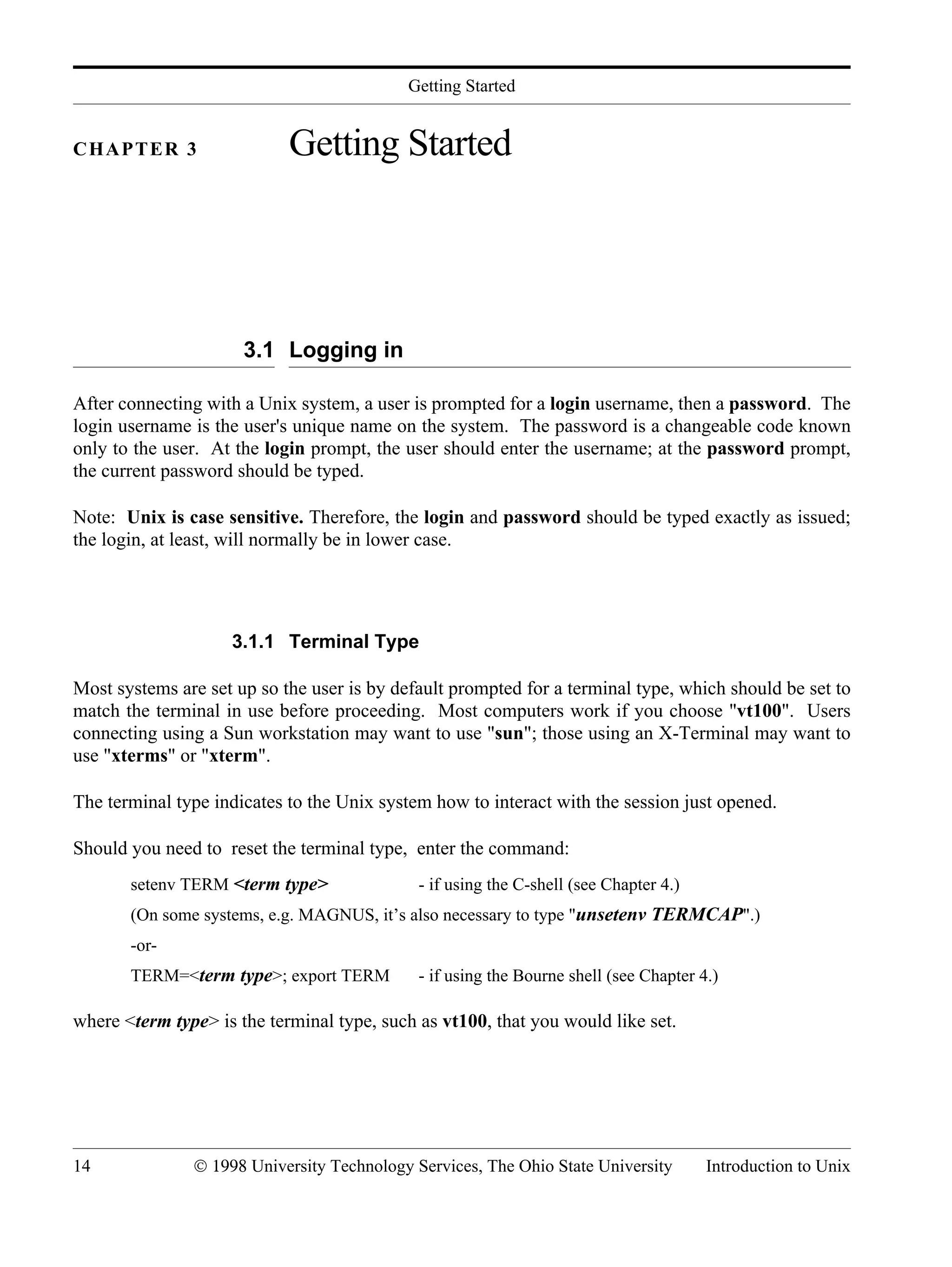 Getting Started 14 © 1998 University Technology Services, The Ohio State University Introduction to Unix CHAPTER 3 Getting Started 3.1 Logging in After connecting with a Unix system, a user is prompted for a login username, then a password. The login username is the user's unique name on the system. The password is a changeable code known only to the user. At the login prompt, the user should enter the username; at the password prompt, the current password should be typed. Note: Unix is case sensitive. Therefore, the login and password should be typed exactly as issued; the login, at least, will normally be in lower case. 3.1.1 Terminal Type Most systems are set up so the user is by default prompted for a terminal type, which should be set to match the terminal in use before proceeding. Most computers work if you choose "vt100". Users connecting using a Sun workstation may want to use "sun"; those using an X-Terminal may want to use "xterms" or "xterm". The terminal type indicates to the Unix system how to interact with the session just opened. Should you need to reset the terminal type, enter the command: setenv TERM <term type> - if using the C-shell (see Chapter 4.) (On some systems, e.g. MAGNUS, it’s also necessary to type "unsetenv TERMCAP".) -or- TERM=<term type>; export TERM - if using the Bourne shell (see Chapter 4.) where <term type> is the terminal type, such as vt100, that you would like set. 