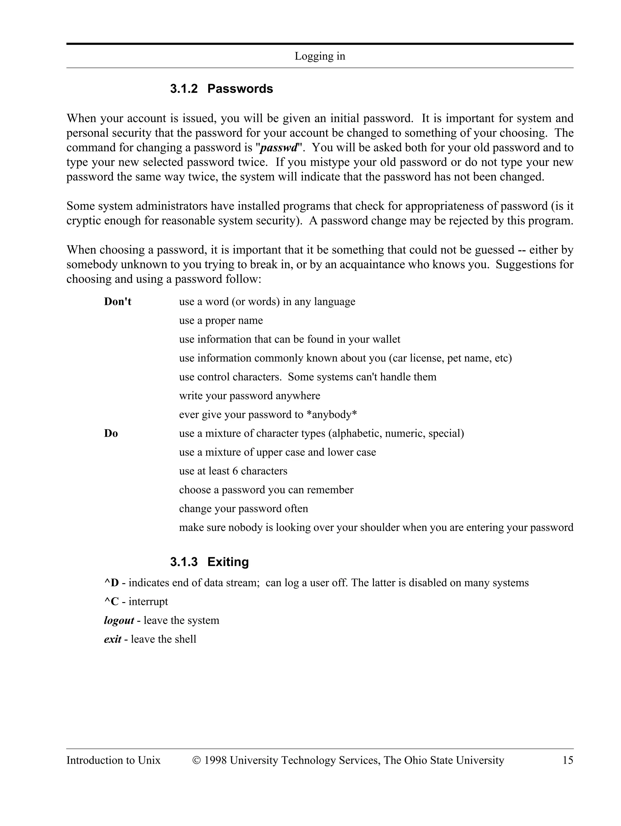 Logging in Introduction to Unix © 1998 University Technology Services, The Ohio State University 15 3.1.2 Passwords When your account is issued, you will be given an initial password. It is important for system and personal security that the password for your account be changed to something of your choosing. The command for changing a password is "passwd". You will be asked both for your old password and to type your new selected password twice. If you mistype your old password or do not type your new password the same way twice, the system will indicate that the password has not been changed. Some system administrators have installed programs that check for appropriateness of password (is it cryptic enough for reasonable system security). A password change may be rejected by this program. When choosing a password, it is important that it be something that could not be guessed -- either by somebody unknown to you trying to break in, or by an acquaintance who knows you. Suggestions for choosing and using a password follow: Don't use a word (or words) in any language use a proper name use information that can be found in your wallet use information commonly known about you (car license, pet name, etc) use control characters. Some systems can't handle them write your password anywhere ever give your password to *anybody* Do use a mixture of character types (alphabetic, numeric, special) use a mixture of upper case and lower case use at least 6 characters choose a password you can remember change your password often make sure nobody is looking over your shoulder when you are entering your password 3.1.3 Exiting ^D - indicates end of data stream; can log a user off. The latter is disabled on many systems ^C - interrupt logout - leave the system exit - leave the shell 