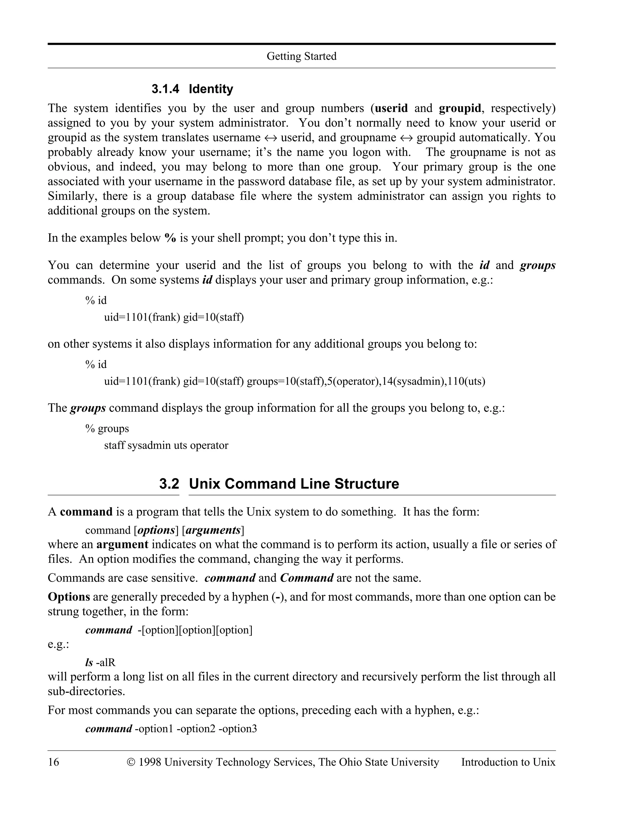 Getting Started 16 © 1998 University Technology Services, The Ohio State University Introduction to Unix 3.1.4 Identity The system identifies you by the user and group numbers (userid and groupid, respectively) assigned to you by your system administrator. You don’t normally need to know your userid or groupid as the system translates username ↔ userid, and groupname ↔ groupid automatically. You probably already know your username; it’s the name you logon with. The groupname is not as obvious, and indeed, you may belong to more than one group. Your primary group is the one associated with your username in the password database file, as set up by your system administrator. Similarly, there is a group database file where the system administrator can assign you rights to additional groups on the system. In the examples below % is your shell prompt; you don’t type this in. You can determine your userid and the list of groups you belong to with the id and groups commands. On some systems id displays your user and primary group information, e.g.: % id uid=1101(frank) gid=10(staff) on other systems it also displays information for any additional groups you belong to: % id uid=1101(frank) gid=10(staff) groups=10(staff),5(operator),14(sysadmin),110(uts) The groups command displays the group information for all the groups you belong to, e.g.: % groups staff sysadmin uts operator 3.2 Unix Command Line Structure A command is a program that tells the Unix system to do something. It has the form: command [options] [arguments] where an argument indicates on what the command is to perform its action, usually a file or series of files. An option modifies the command, changing the way it performs. Commands are case sensitive. command and Command are not the same. Options are generally preceded by a hyphen (-), and for most commands, more than one option can be strung together, in the form: command -[option][option][option] e.g.: ls -alR will perform a long list on all files in the current directory and recursively perform the list through all sub-directories. For most commands you can separate the options, preceding each with a hyphen, e.g.: command -option1 -option2 -option3 
