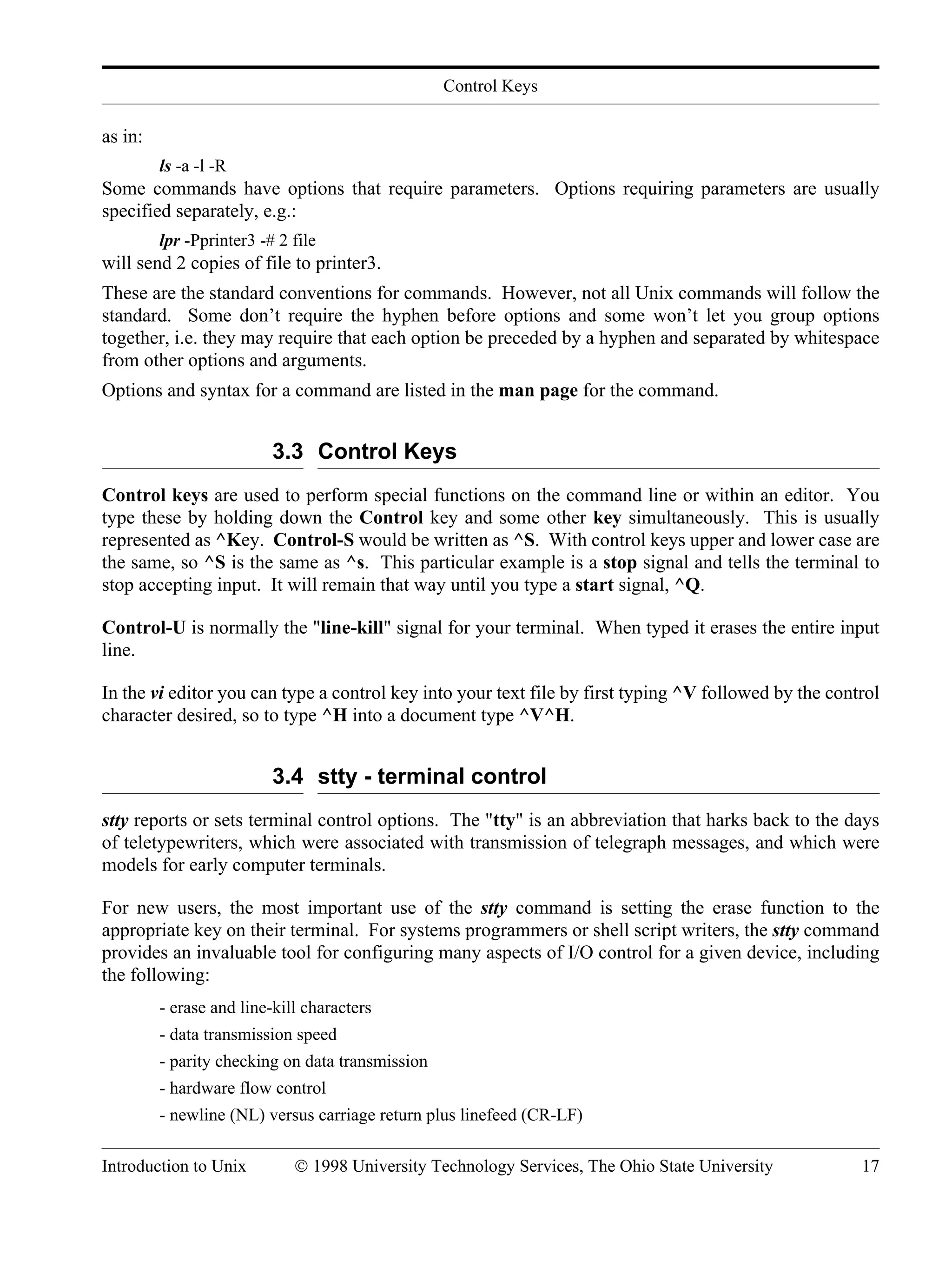 Control Keys Introduction to Unix © 1998 University Technology Services, The Ohio State University 17 as in: ls -a -l -R Some commands have options that require parameters. Options requiring parameters are usually specified separately, e.g.: lpr -Pprinter3 -# 2 file will send 2 copies of file to printer3. These are the standard conventions for commands. However, not all Unix commands will follow the standard. Some don’t require the hyphen before options and some won’t let you group options together, i.e. they may require that each option be preceded by a hyphen and separated by whitespace from other options and arguments. Options and syntax for a command are listed in the man page for the command. 3.3 Control Keys Control keys are used to perform special functions on the command line or within an editor. You type these by holding down the Control key and some other key simultaneously. This is usually represented as ^Key. Control-S would be written as ^S. With control keys upper and lower case are the same, so ^S is the same as ^s. This particular example is a stop signal and tells the terminal to stop accepting input. It will remain that way until you type a start signal, ^Q. Control-U is normally the "line-kill" signal for your terminal. When typed it erases the entire input line. In the vi editor you can type a control key into your text file by first typing ^V followed by the control character desired, so to type ^H into a document type ^V^H. 3.4 stty - terminal control stty reports or sets terminal control options. The "tty" is an abbreviation that harks back to the days of teletypewriters, which were associated with transmission of telegraph messages, and which were models for early computer terminals. For new users, the most important use of the stty command is setting the erase function to the appropriate key on their terminal. For systems programmers or shell script writers, the stty command provides an invaluable tool for configuring many aspects of I/O control for a given device, including the following: - erase and line-kill characters - data transmission speed - parity checking on data transmission - hardware flow control - newline (NL) versus carriage return plus linefeed (CR-LF) 