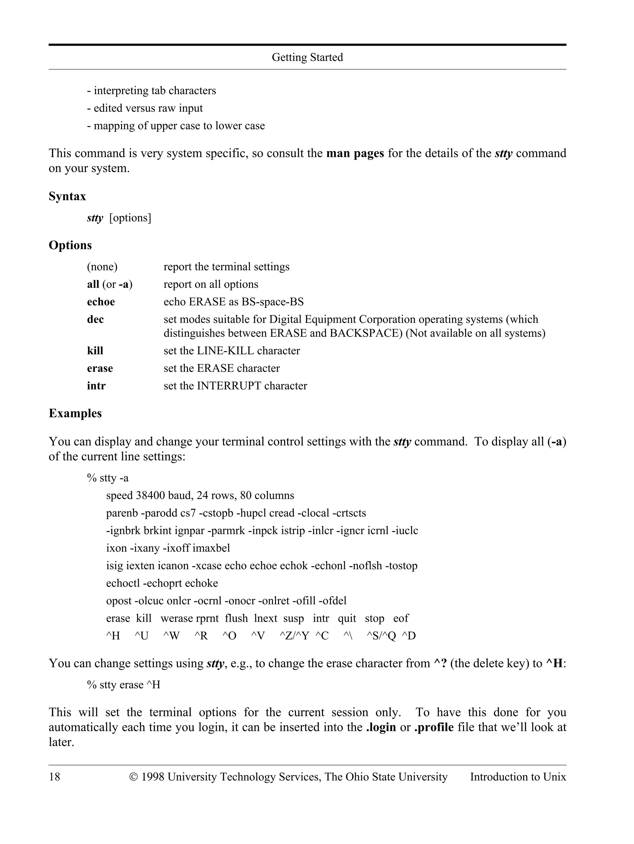Getting Started 18 © 1998 University Technology Services, The Ohio State University Introduction to Unix - interpreting tab characters - edited versus raw input - mapping of upper case to lower case This command is very system specific, so consult the man pages for the details of the stty command on your system. Syntax stty [options] Options (none) report the terminal settings all (or -a) report on all options echoe echo ERASE as BS-space-BS dec set modes suitable for Digital Equipment Corporation operating systems (which distinguishes between ERASE and BACKSPACE) (Not available on all systems) kill set the LINE-KILL character erase set the ERASE character intr set the INTERRUPT character Examples You can display and change your terminal control settings with the stty command. To display all (-a) of the current line settings: % stty -a speed 38400 baud, 24 rows, 80 columns parenb -parodd cs7 -cstopb -hupcl cread -clocal -crtscts -ignbrk brkint ignpar -parmrk -inpck istrip -inlcr -igncr icrnl -iuclc ixon -ixany -ixoff imaxbel isig iexten icanon -xcase echo echoe echok -echonl -noflsh -tostop echoctl -echoprt echoke opost -olcuc onlcr -ocrnl -onocr -onlret -ofill -ofdel erase kill werase rprnt flush lnext susp intr quit stop eof ^H ^U ^W ^R ^O ^V ^Z/^Y ^C ^ ^S/^Q ^D You can change settings using stty, e.g., to change the erase character from ^? (the delete key) to ^H: % stty erase ^H This will set the terminal options for the current session only. To have this done for you automatically each time you login, it can be inserted into the .login or .profile file that we’ll look at later. 