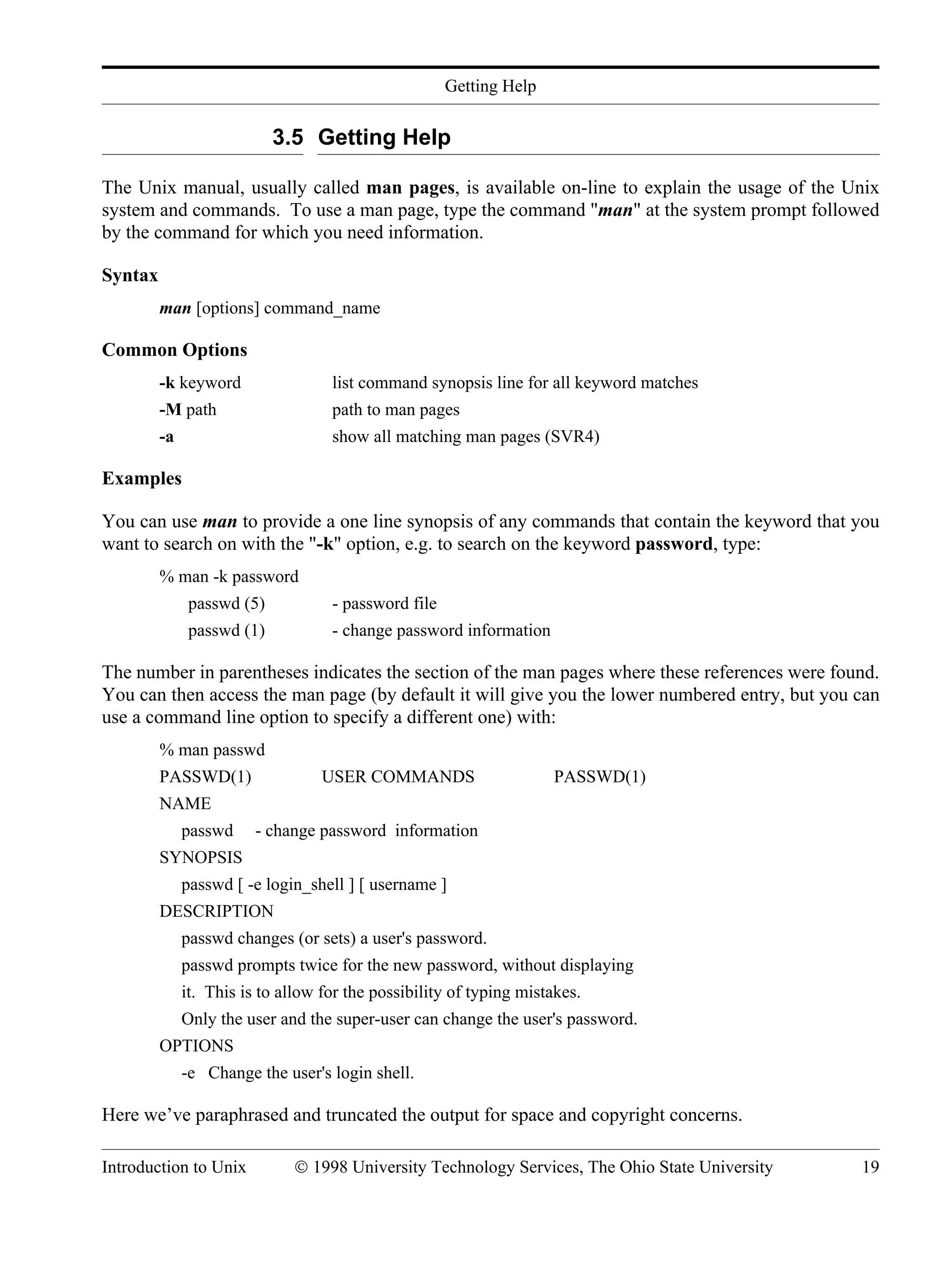 Getting Help Introduction to Unix © 1998 University Technology Services, The Ohio State University 19 3.5 Getting Help The Unix manual, usually called man pages, is available on-line to explain the usage of the Unix system and commands. To use a man page, type the command "man" at the system prompt followed by the command for which you need information. Syntax man [options] command_name Common Options -k keyword list command synopsis line for all keyword matches -M path path to man pages -a show all matching man pages (SVR4) Examples You can use man to provide a one line synopsis of any commands that contain the keyword that you want to search on with the "-k" option, e.g. to search on the keyword password, type: % man -k password passwd (5) - password file passwd (1) - change password information The number in parentheses indicates the section of the man pages where these references were found. You can then access the man page (by default it will give you the lower numbered entry, but you can use a command line option to specify a different one) with: % man passwd PASSWD(1) USER COMMANDS PASSWD(1) NAME passwd - change password information SYNOPSIS passwd [ -e login_shell ] [ username ] DESCRIPTION passwd changes (or sets) a user's password. passwd prompts twice for the new password, without displaying it. This is to allow for the possibility of typing mistakes. Only the user and the super-user can change the user's password. OPTIONS -e Change the user's login shell. Here we’ve paraphrased and truncated the output for space and copyright concerns. 