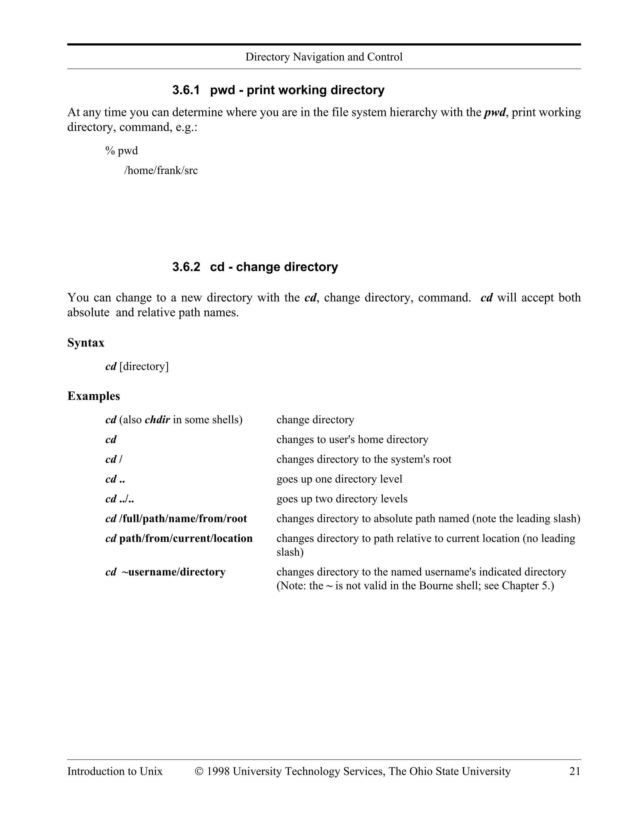 Directory Navigation and Control Introduction to Unix © 1998 University Technology Services, The Ohio State University 21 3.6.1 pwd - print working directory At any time you can determine where you are in the file system hierarchy with the pwd, print working directory, command, e.g.: % pwd /home/frank/src 3.6.2 cd - change directory You can change to a new directory with the cd, change directory, command. cd will accept both absolute and relative path names. Syntax cd [directory] Examples cd (also chdir in some shells) change directory cd changes to user's home directory cd / changes directory to the system's root cd .. goes up one directory level cd ../.. goes up two directory levels cd /full/path/name/from/root changes directory to absolute path named (note the leading slash) cd path/from/current/location changes directory to path relative to current location (no leading slash) cd ~username/directory changes directory to the named username's indicated directory (Note: the ~ is not valid in the Bourne shell; see Chapter 5.) 
