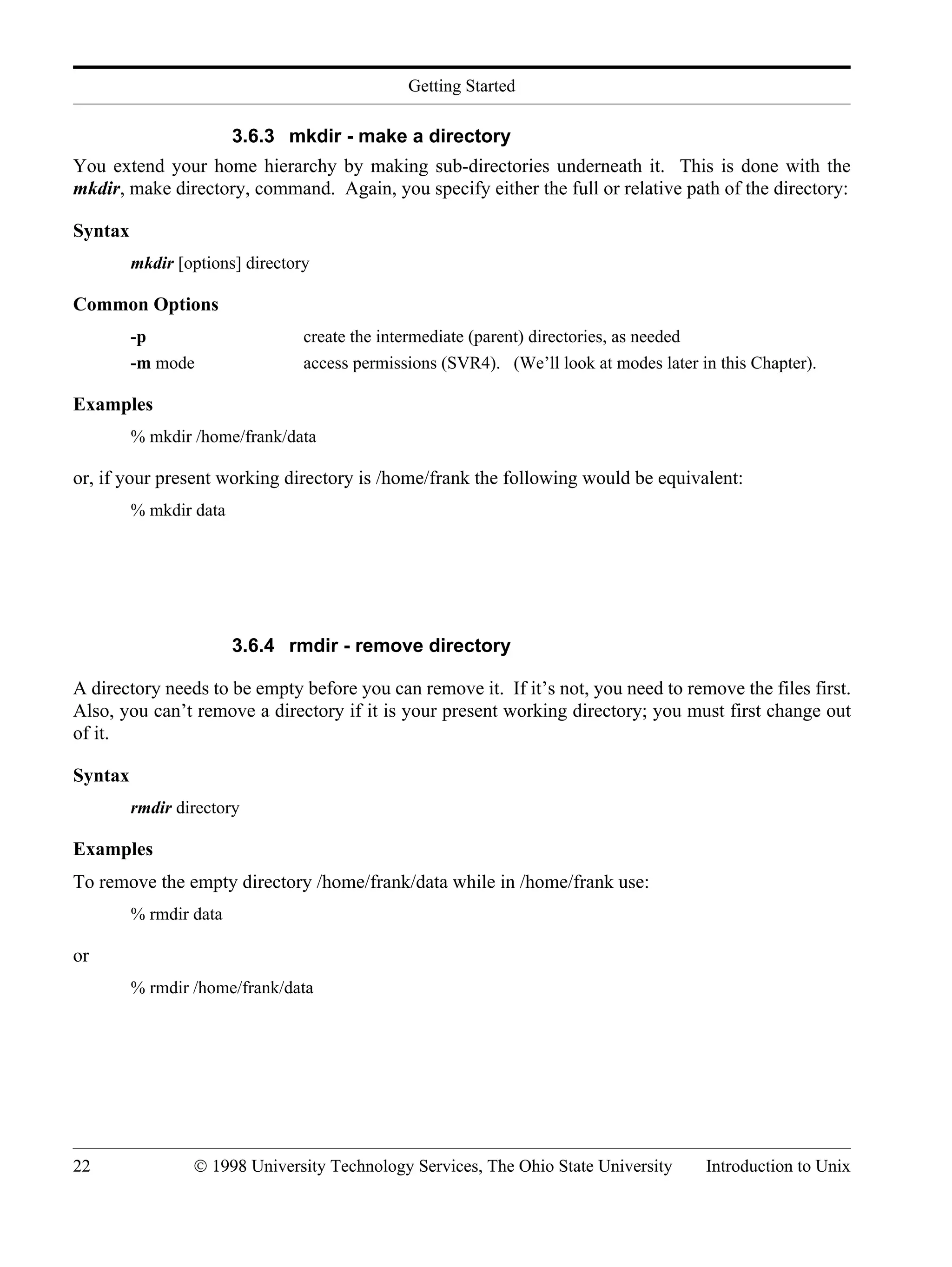 Getting Started 22 © 1998 University Technology Services, The Ohio State University Introduction to Unix 3.6.3 mkdir - make a directory You extend your home hierarchy by making sub-directories underneath it. This is done with the mkdir, make directory, command. Again, you specify either the full or relative path of the directory: Syntax mkdir [options] directory Common Options -p create the intermediate (parent) directories, as needed -m mode access permissions (SVR4). (We’ll look at modes later in this Chapter). Examples % mkdir /home/frank/data or, if your present working directory is /home/frank the following would be equivalent: % mkdir data 3.6.4 rmdir - remove directory A directory needs to be empty before you can remove it. If it’s not, you need to remove the files first. Also, you can’t remove a directory if it is your present working directory; you must first change out of it. Syntax rmdir directory Examples To remove the empty directory /home/frank/data while in /home/frank use: % rmdir data or % rmdir /home/frank/data 