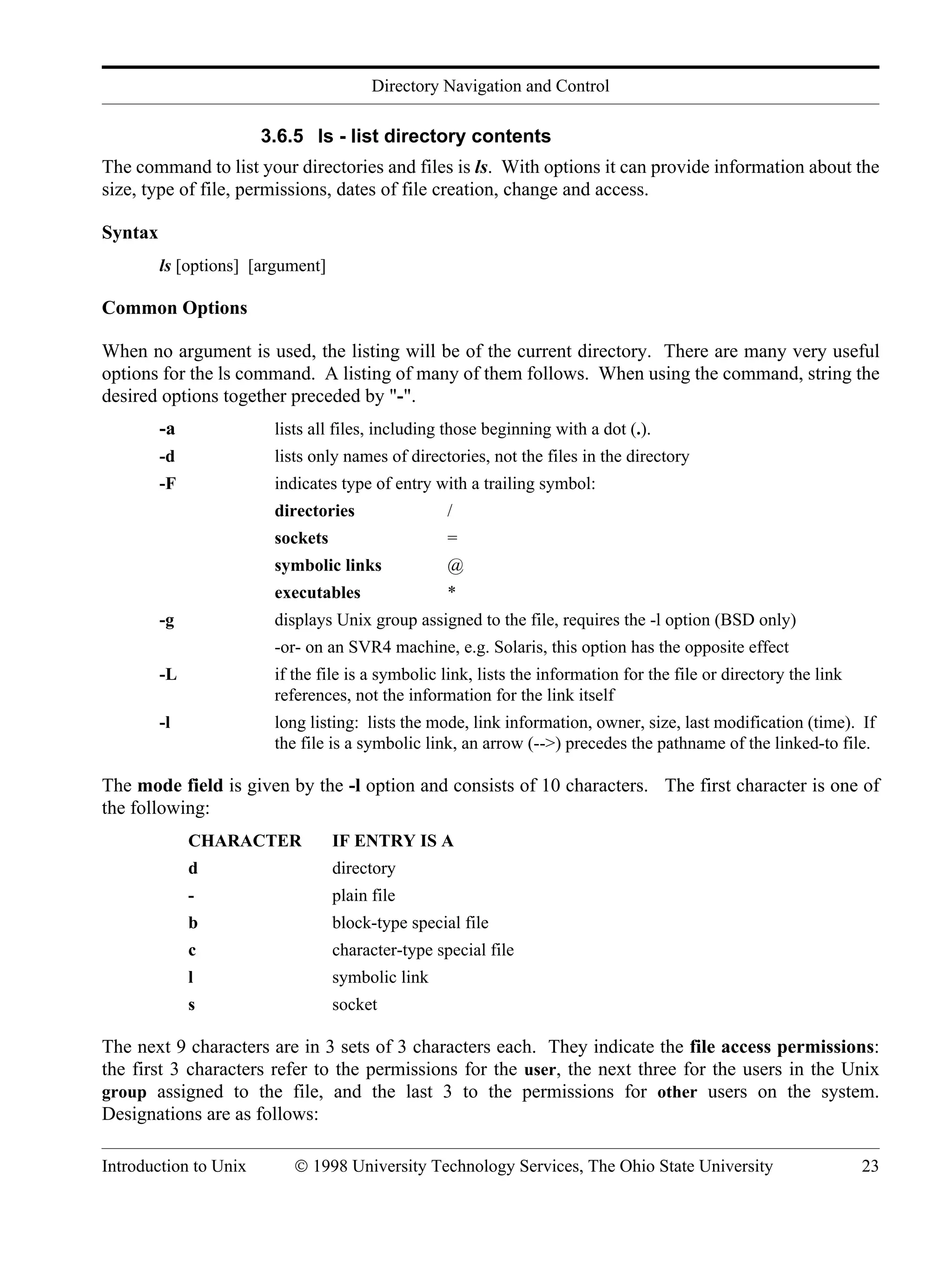 Directory Navigation and Control Introduction to Unix © 1998 University Technology Services, The Ohio State University 23 3.6.5 ls - list directory contents The command to list your directories and files is ls. With options it can provide information about the size, type of file, permissions, dates of file creation, change and access. Syntax ls [options] [argument] Common Options When no argument is used, the listing will be of the current directory. There are many very useful options for the ls command. A listing of many of them follows. When using the command, string the desired options together preceded by "-". -a lists all files, including those beginning with a dot (.). -d lists only names of directories, not the files in the directory -F indicates type of entry with a trailing symbol: directories / sockets = symbolic links @ executables * -g displays Unix group assigned to the file, requires the -l option (BSD only) -or- on an SVR4 machine, e.g. Solaris, this option has the opposite effect -L if the file is a symbolic link, lists the information for the file or directory the link references, not the information for the link itself -l long listing: lists the mode, link information, owner, size, last modification (time). If the file is a symbolic link, an arrow (-->) precedes the pathname of the linked-to file. The mode field is given by the -l option and consists of 10 characters. The first character is one of the following: CHARACTER IF ENTRY IS A d directory - plain file b block-type special file c character-type special file l symbolic link s socket The next 9 characters are in 3 sets of 3 characters each. They indicate the file access permissions: the first 3 characters refer to the permissions for the user, the next three for the users in the Unix group assigned to the file, and the last 3 to the permissions for other users on the system. Designations are as follows: 