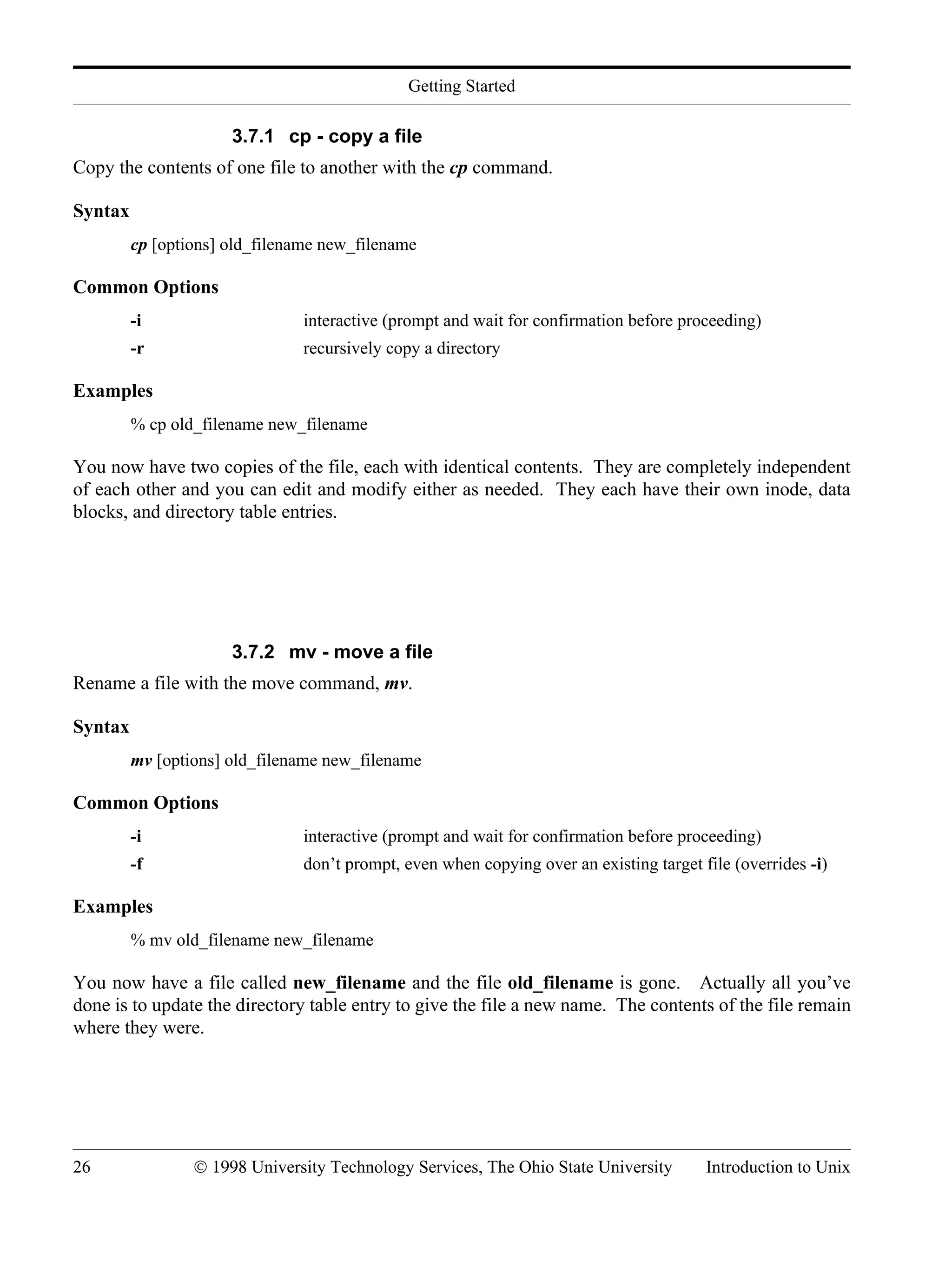 Getting Started 26 © 1998 University Technology Services, The Ohio State University Introduction to Unix 3.7.1 cp - copy a file Copy the contents of one file to another with the cp command. Syntax cp [options] old_filename new_filename Common Options -i interactive (prompt and wait for confirmation before proceeding) -r recursively copy a directory Examples % cp old_filename new_filename You now have two copies of the file, each with identical contents. They are completely independent of each other and you can edit and modify either as needed. They each have their own inode, data blocks, and directory table entries. 3.7.2 mv - move a file Rename a file with the move command, mv. Syntax mv [options] old_filename new_filename Common Options -i interactive (prompt and wait for confirmation before proceeding) -f don’t prompt, even when copying over an existing target file (overrides -i) Examples % mv old_filename new_filename You now have a file called new_filename and the file old_filename is gone. Actually all you’ve done is to update the directory table entry to give the file a new name. The contents of the file remain where they were. 