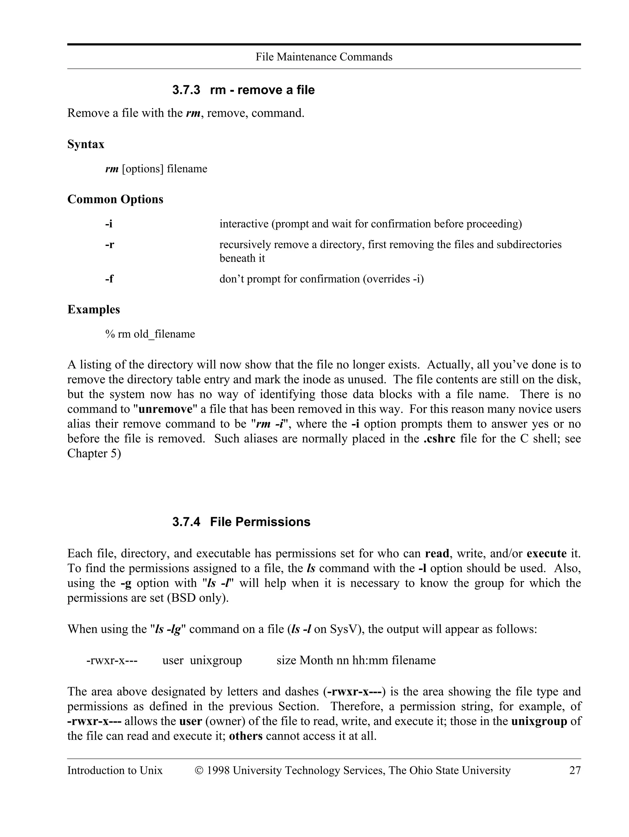 File Maintenance Commands Introduction to Unix © 1998 University Technology Services, The Ohio State University 27 3.7.3 rm - remove a file Remove a file with the rm, remove, command. Syntax rm [options] filename Common Options -i interactive (prompt and wait for confirmation before proceeding) -r recursively remove a directory, first removing the files and subdirectories beneath it -f don’t prompt for confirmation (overrides -i) Examples % rm old_filename A listing of the directory will now show that the file no longer exists. Actually, all you’ve done is to remove the directory table entry and mark the inode as unused. The file contents are still on the disk, but the system now has no way of identifying those data blocks with a file name. There is no command to "unremove" a file that has been removed in this way. For this reason many novice users alias their remove command to be "rm -i", where the -i option prompts them to answer yes or no before the file is removed. Such aliases are normally placed in the .cshrc file for the C shell; see Chapter 5) 3.7.4 File Permissions Each file, directory, and executable has permissions set for who can read, write, and/or execute it. To find the permissions assigned to a file, the ls command with the -l option should be used. Also, using the -g option with "ls -l" will help when it is necessary to know the group for which the permissions are set (BSD only). When using the "ls -lg" command on a file (ls -l on SysV), the output will appear as follows: -rwxr-x--- user unixgroup size Month nn hh:mm filename The area above designated by letters and dashes (-rwxr-x---) is the area showing the file type and permissions as defined in the previous Section. Therefore, a permission string, for example, of -rwxr-x--- allows the user (owner) of the file to read, write, and execute it; those in the unixgroup of the file can read and execute it; others cannot access it at all. 