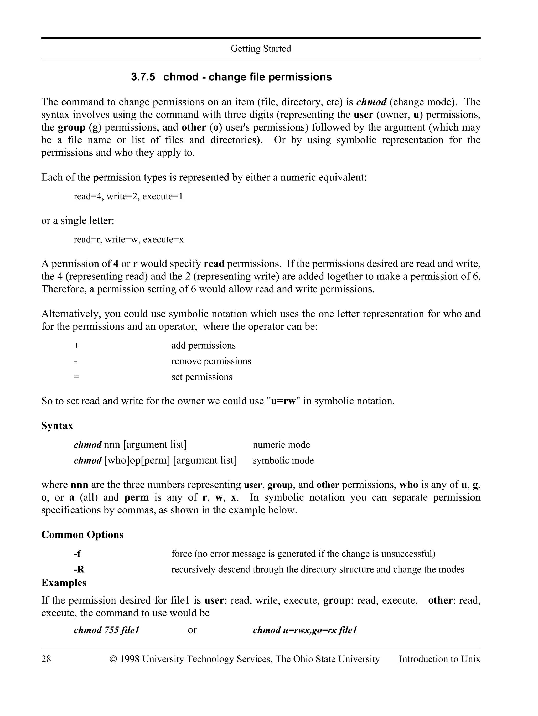 Getting Started 28 © 1998 University Technology Services, The Ohio State University Introduction to Unix 3.7.5 chmod - change file permissions The command to change permissions on an item (file, directory, etc) is chmod (change mode). The syntax involves using the command with three digits (representing the user (owner, u) permissions, the group (g) permissions, and other (o) user's permissions) followed by the argument (which may be a file name or list of files and directories). Or by using symbolic representation for the permissions and who they apply to. Each of the permission types is represented by either a numeric equivalent: read=4, write=2, execute=1 or a single letter: read=r, write=w, execute=x A permission of 4 or r would specify read permissions. If the permissions desired are read and write, the 4 (representing read) and the 2 (representing write) are added together to make a permission of 6. Therefore, a permission setting of 6 would allow read and write permissions. Alternatively, you could use symbolic notation which uses the one letter representation for who and for the permissions and an operator, where the operator can be: + add permissions - remove permissions = set permissions So to set read and write for the owner we could use "u=rw" in symbolic notation. Syntax chmod nnn [argument list] numeric mode chmod [who]op[perm] [argument list] symbolic mode where nnn are the three numbers representing user, group, and other permissions, who is any of u, g, o, or a (all) and perm is any of r, w, x. In symbolic notation you can separate permission specifications by commas, as shown in the example below. Common Options -f force (no error message is generated if the change is unsuccessful) -R recursively descend through the directory structure and change the modes Examples If the permission desired for file1 is user: read, write, execute, group: read, execute, other: read, execute, the command to use would be chmod 755 file1 or chmod u=rwx,go=rx file1 