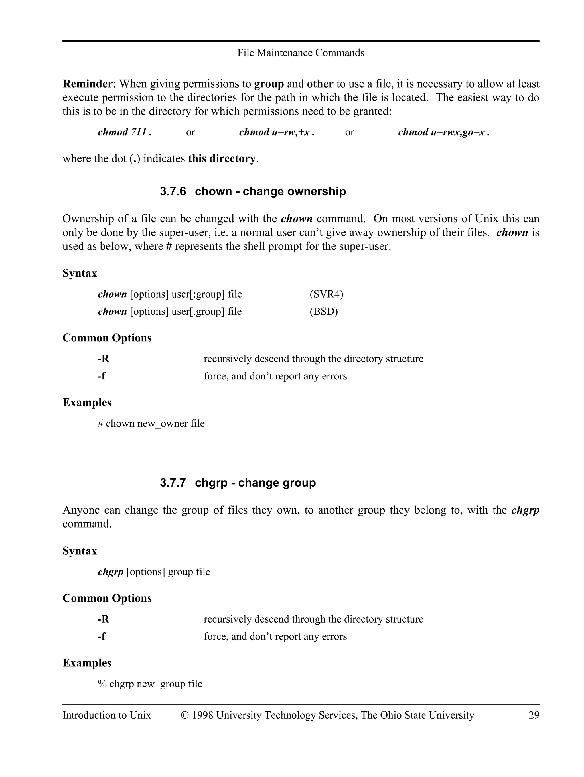 File Maintenance Commands Introduction to Unix © 1998 University Technology Services, The Ohio State University 29 Reminder: When giving permissions to group and other to use a file, it is necessary to allow at least execute permission to the directories for the path in which the file is located. The easiest way to do this is to be in the directory for which permissions need to be granted: chmod 711 . or chmod u=rw,+x . or chmod u=rwx,go=x . where the dot (.) indicates this directory. 3.7.6 chown - change ownership Ownership of a file can be changed with the chown command. On most versions of Unix this can only be done by the super-user, i.e. a normal user can’t give away ownership of their files. chown is used as below, where # represents the shell prompt for the super-user: Syntax chown [options] user[:group] file (SVR4) chown [options] user[.group] file (BSD) Common Options -R recursively descend through the directory structure -f force, and don’t report any errors Examples # chown new_owner file 3.7.7 chgrp - change group Anyone can change the group of files they own, to another group they belong to, with the chgrp command. Syntax chgrp [options] group file Common Options -R recursively descend through the directory structure -f force, and don’t report any errors Examples % chgrp new_group file 
