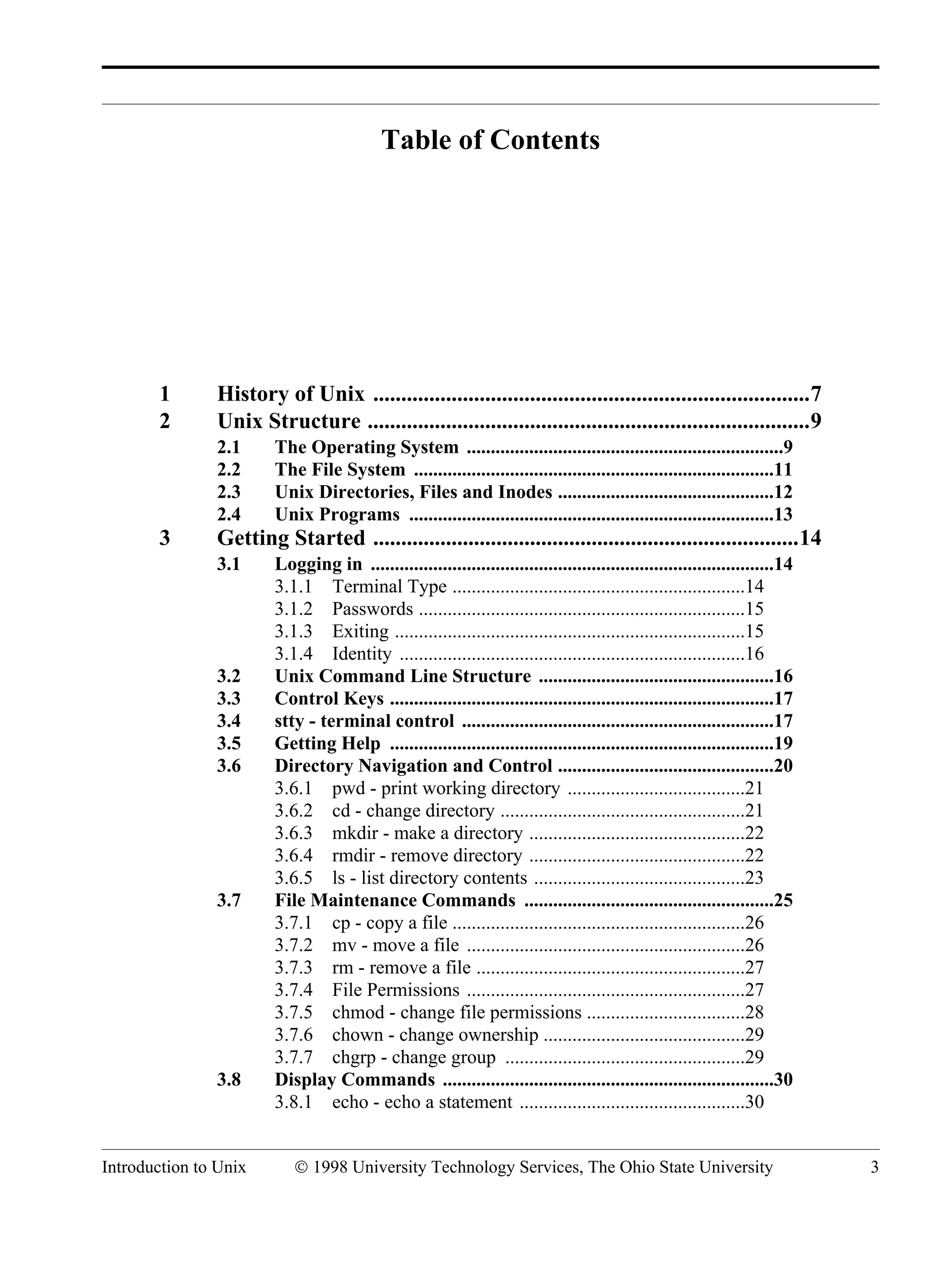 Introduction to Unix © 1998 University Technology Services, The Ohio State University 3 Table of Contents 1 History of Unix ..............................................................................7 2 Unix Structure ...............................................................................9 2.1 The Operating System ..................................................................9 2.2 The File System ...........................................................................11 2.3 Unix Directories, Files and Inodes .............................................12 2.4 Unix Programs ............................................................................13 3 Getting Started ............................................................................14 3.1 Logging in ....................................................................................14 3.1.1 Terminal Type .............................................................14 3.1.2 Passwords ....................................................................15 3.1.3 Exiting .........................................................................15 3.1.4 Identity ........................................................................16 3.2 Unix Command Line Structure .................................................16 3.3 Control Keys ................................................................................17 3.4 stty - terminal control .................................................................17 3.5 Getting Help ................................................................................19 3.6 Directory Navigation and Control .............................................20 3.6.1 pwd - print working directory .....................................21 3.6.2 cd - change directory ...................................................21 3.6.3 mkdir - make a directory .............................................22 3.6.4 rmdir - remove directory .............................................22 3.6.5 ls - list directory contents ............................................23 3.7 File Maintenance Commands ....................................................25 3.7.1 cp - copy a file .............................................................26 3.7.2 mv - move a file ..........................................................26 3.7.3 rm - remove a file ........................................................27 3.7.4 File Permissions ..........................................................27 3.7.5 chmod - change file permissions .................................28 3.7.6 chown - change ownership ..........................................29 3.7.7 chgrp - change group ..................................................29 3.8 Display Commands .....................................................................30 3.8.1 echo - echo a statement ...............................................30 