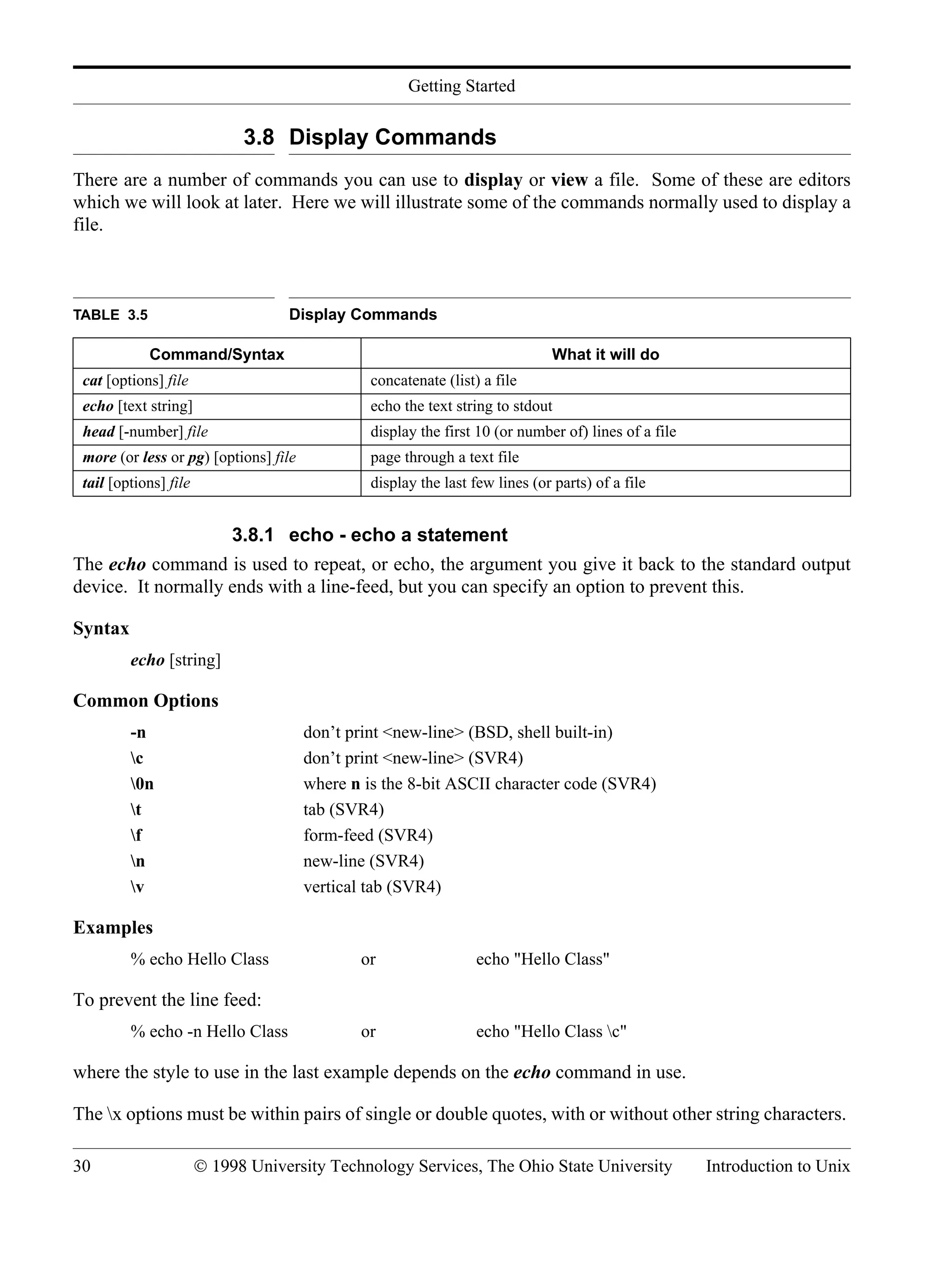 Getting Started 30 © 1998 University Technology Services, The Ohio State University Introduction to Unix 3.8 Display Commands There are a number of commands you can use to display or view a file. Some of these are editors which we will look at later. Here we will illustrate some of the commands normally used to display a file. 3.8.1 echo - echo a statement The echo command is used to repeat, or echo, the argument you give it back to the standard output device. It normally ends with a line-feed, but you can specify an option to prevent this. Syntax echo [string] Common Options -n don’t print <new-line> (BSD, shell built-in) c don’t print <new-line> (SVR4) 0n where n is the 8-bit ASCII character code (SVR4) t tab (SVR4) f form-feed (SVR4) n new-line (SVR4) v vertical tab (SVR4) Examples % echo Hello Class or echo "Hello Class" To prevent the line feed: % echo -n Hello Class or echo "Hello Class c" where the style to use in the last example depends on the echo command in use. The x options must be within pairs of single or double quotes, with or without other string characters. TABLE 3.5 Display Commands Command/Syntax What it will do cat [options] file concatenate (list) a file echo [text string] echo the text string to stdout head [-number] file display the first 10 (or number of) lines of a file more (or less or pg) [options] file page through a text file tail [options] file display the last few lines (or parts) of a file 