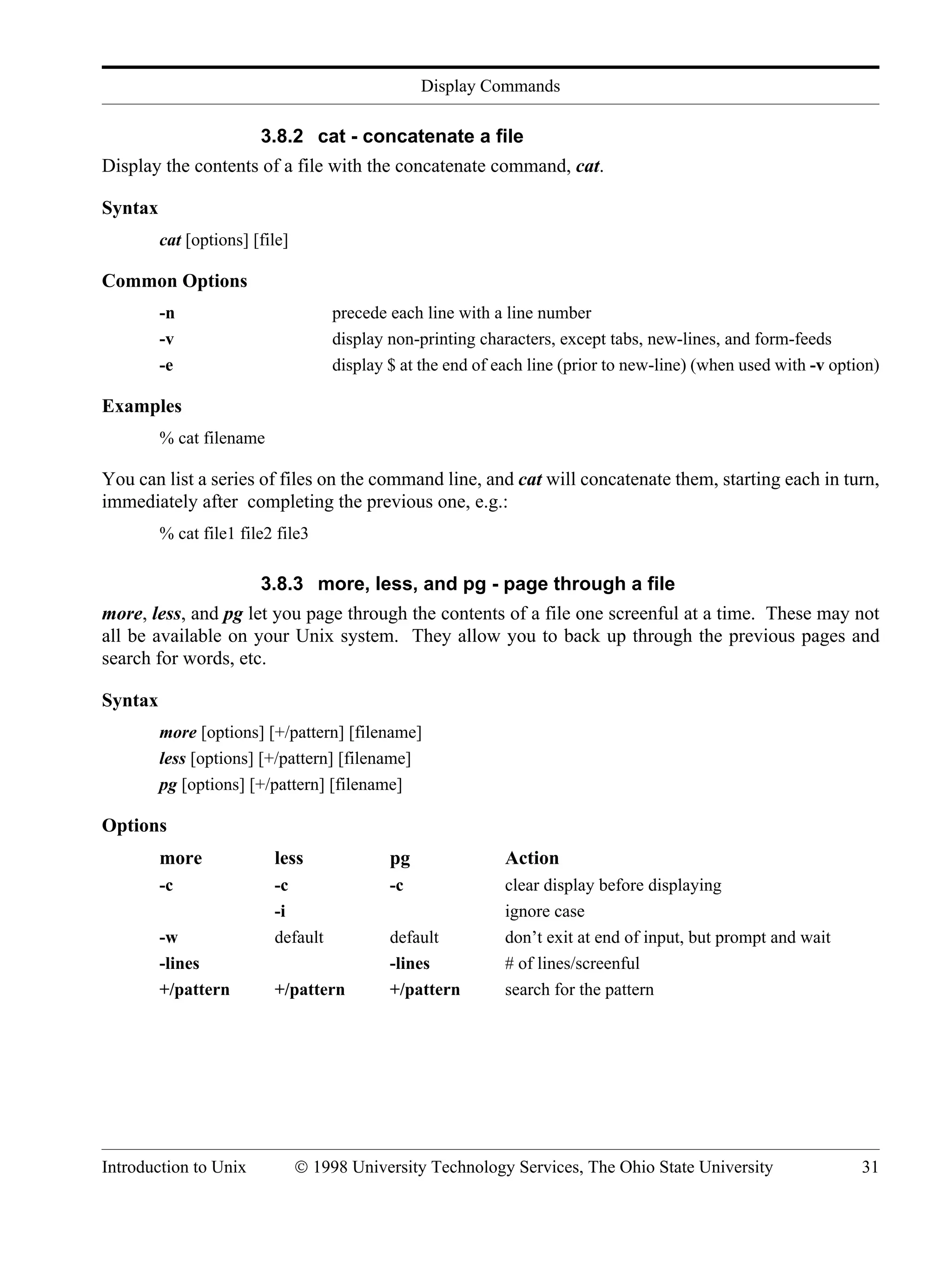 Display Commands Introduction to Unix © 1998 University Technology Services, The Ohio State University 31 3.8.2 cat - concatenate a file Display the contents of a file with the concatenate command, cat. Syntax cat [options] [file] Common Options -n precede each line with a line number -v display non-printing characters, except tabs, new-lines, and form-feeds -e display $ at the end of each line (prior to new-line) (when used with -v option) Examples % cat filename You can list a series of files on the command line, and cat will concatenate them, starting each in turn, immediately after completing the previous one, e.g.: % cat file1 file2 file3 3.8.3 more, less, and pg - page through a file more, less, and pg let you page through the contents of a file one screenful at a time. These may not all be available on your Unix system. They allow you to back up through the previous pages and search for words, etc. Syntax more [options] [+/pattern] [filename] less [options] [+/pattern] [filename] pg [options] [+/pattern] [filename] Options more less pg Action -c -c -c clear display before displaying -i ignore case -w default default don’t exit at end of input, but prompt and wait -lines -lines # of lines/screenful +/pattern +/pattern +/pattern search for the pattern 
