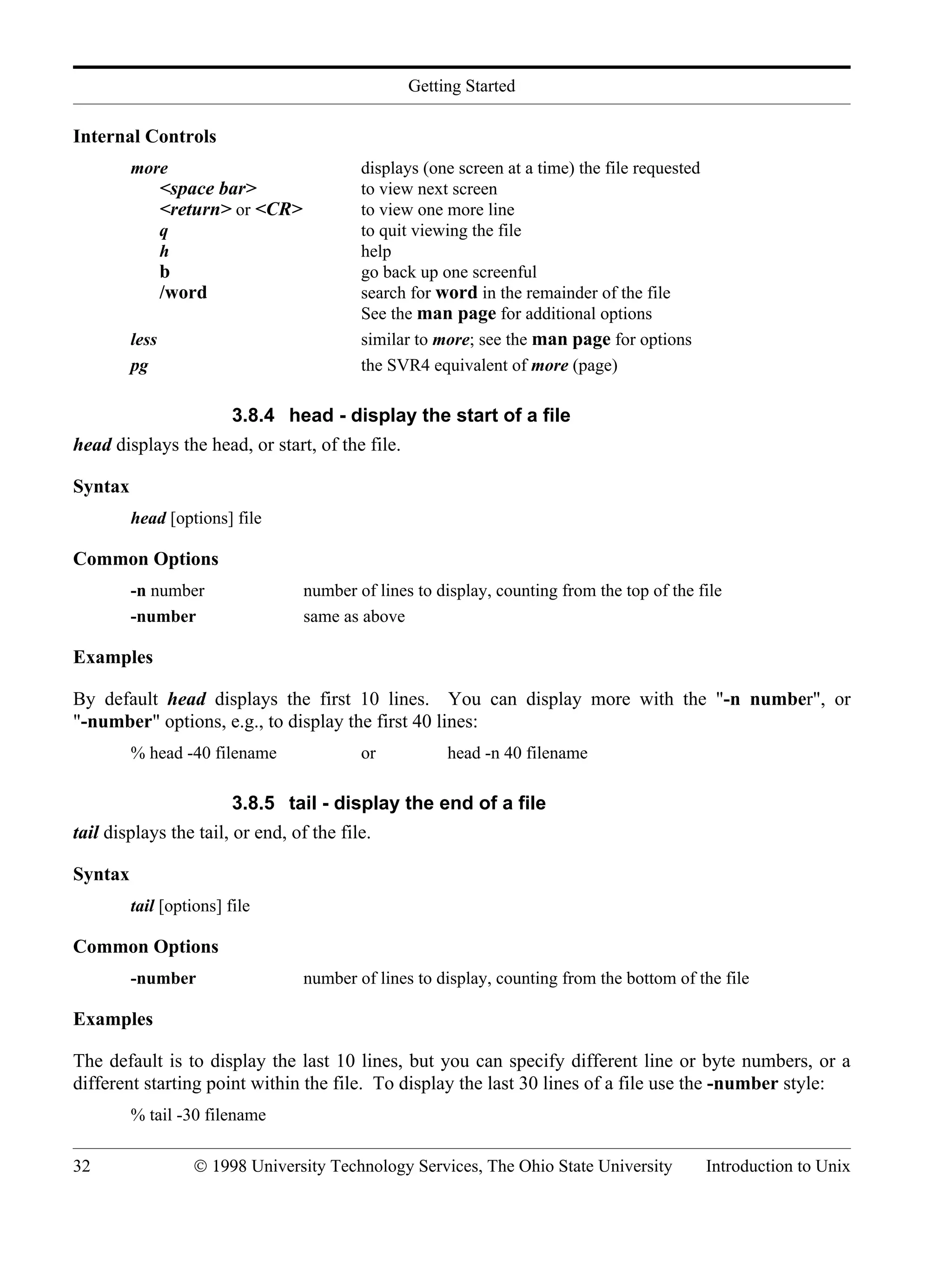 Getting Started 32 © 1998 University Technology Services, The Ohio State University Introduction to Unix Internal Controls more displays (one screen at a time) the file requested <space bar> to view next screen <return> or <CR> to view one more line q to quit viewing the file h help b go back up one screenful /word search for word in the remainder of the file See the man page for additional options less similar to more; see the man page for options pg the SVR4 equivalent of more (page) 3.8.4 head - display the start of a file head displays the head, or start, of the file. Syntax head [options] file Common Options -n number number of lines to display, counting from the top of the file -number same as above Examples By default head displays the first 10 lines. You can display more with the "-n number", or "-number" options, e.g., to display the first 40 lines: % head -40 filename or head -n 40 filename 3.8.5 tail - display the end of a file tail displays the tail, or end, of the file. Syntax tail [options] file Common Options -number number of lines to display, counting from the bottom of the file Examples The default is to display the last 10 lines, but you can specify different line or byte numbers, or a different starting point within the file. To display the last 30 lines of a file use the -number style: % tail -30 filename 