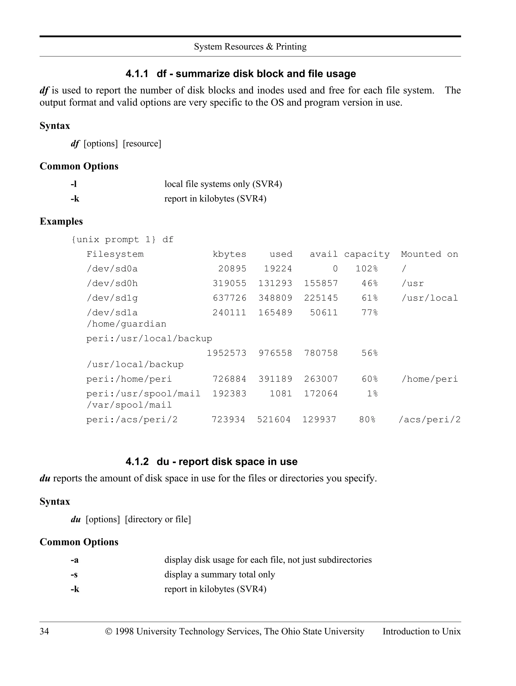 System Resources & Printing 34 © 1998 University Technology Services, The Ohio State University Introduction to Unix 4.1.1 df - summarize disk block and file usage df is used to report the number of disk blocks and inodes used and free for each file system. The output format and valid options are very specific to the OS and program version in use. Syntax df [options] [resource] Common Options -l local file systems only (SVR4) -k report in kilobytes (SVR4) Examples {unix prompt 1} df Filesystem kbytes used avail capacity Mounted on /dev/sd0a 20895 19224 0 102% / /dev/sd0h 319055 131293 155857 46% /usr /dev/sd1g 637726 348809 225145 61% /usr/local /dev/sd1a 240111 165489 50611 77% /home/guardian peri:/usr/local/backup 1952573 976558 780758 56% /usr/local/backup peri:/home/peri 726884 391189 263007 60% /home/peri peri:/usr/spool/mail 192383 1081 172064 1% /var/spool/mail peri:/acs/peri/2 723934 521604 129937 80% /acs/peri/2 4.1.2 du - report disk space in use du reports the amount of disk space in use for the files or directories you specify. Syntax du [options] [directory or file] Common Options -a display disk usage for each file, not just subdirectories -s display a summary total only -k report in kilobytes (SVR4) 