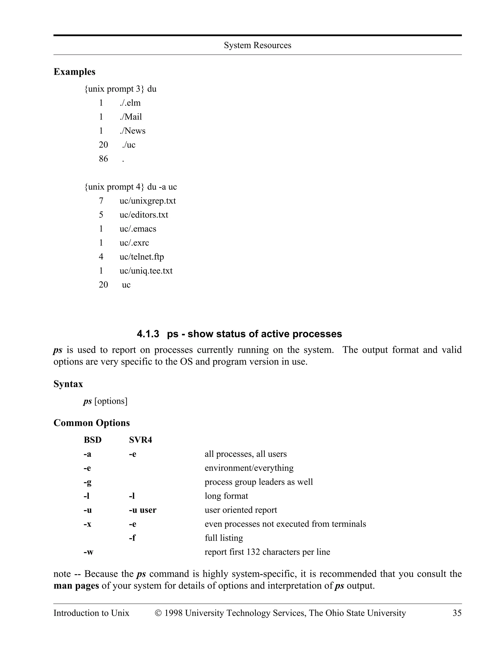 System Resources Introduction to Unix © 1998 University Technology Services, The Ohio State University 35 Examples {unix prompt 3} du 1 ./.elm 1 ./Mail 1 ./News 20 ./uc 86 . {unix prompt 4} du -a uc 7 uc/unixgrep.txt 5 uc/editors.txt 1 uc/.emacs 1 uc/.exrc 4 uc/telnet.ftp 1 uc/uniq.tee.txt 20 uc 4.1.3 ps - show status of active processes ps is used to report on processes currently running on the system. The output format and valid options are very specific to the OS and program version in use. Syntax ps [options] Common Options BSD SVR4 -a -e all processes, all users -e environment/everything -g process group leaders as well -l -l long format -u -u user user oriented report -x -e even processes not executed from terminals -f full listing -w report first 132 characters per line note -- Because the ps command is highly system-specific, it is recommended that you consult the man pages of your system for details of options and interpretation of ps output. 