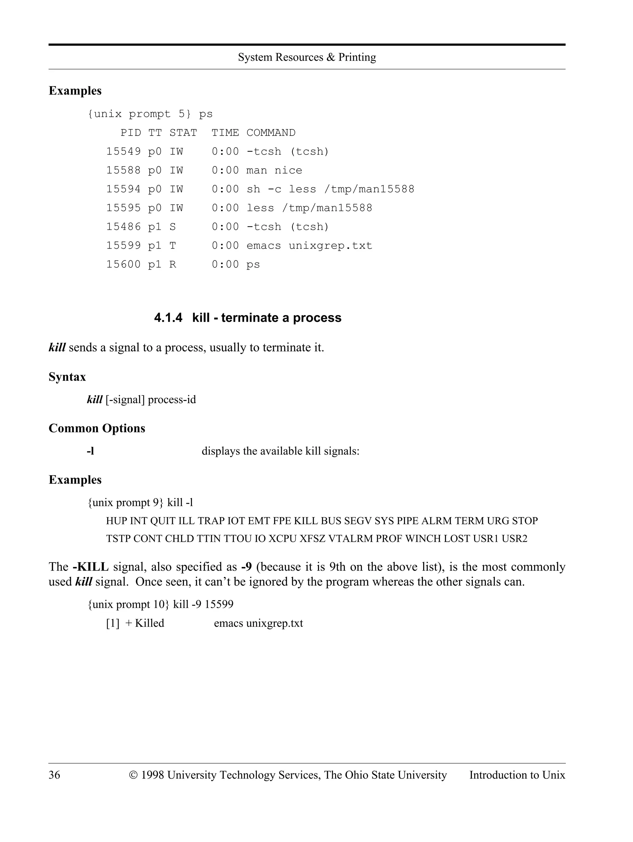 System Resources & Printing 36 © 1998 University Technology Services, The Ohio State University Introduction to Unix Examples {unix prompt 5} ps PID TT STAT TIME COMMAND 15549 p0 IW 0:00 -tcsh (tcsh) 15588 p0 IW 0:00 man nice 15594 p0 IW 0:00 sh -c less /tmp/man15588 15595 p0 IW 0:00 less /tmp/man15588 15486 p1 S 0:00 -tcsh (tcsh) 15599 p1 T 0:00 emacs unixgrep.txt 15600 p1 R 0:00 ps 4.1.4 kill - terminate a process kill sends a signal to a process, usually to terminate it. Syntax kill [-signal] process-id Common Options -l displays the available kill signals: Examples {unix prompt 9} kill -l HUP INT QUIT ILL TRAP IOT EMT FPE KILL BUS SEGV SYS PIPE ALRM TERM URG STOP TSTP CONT CHLD TTIN TTOU IO XCPU XFSZ VTALRM PROF WINCH LOST USR1 USR2 The -KILL signal, also specified as -9 (because it is 9th on the above list), is the most commonly used kill signal. Once seen, it can’t be ignored by the program whereas the other signals can. {unix prompt 10} kill -9 15599 [1] + Killed emacs unixgrep.txt 