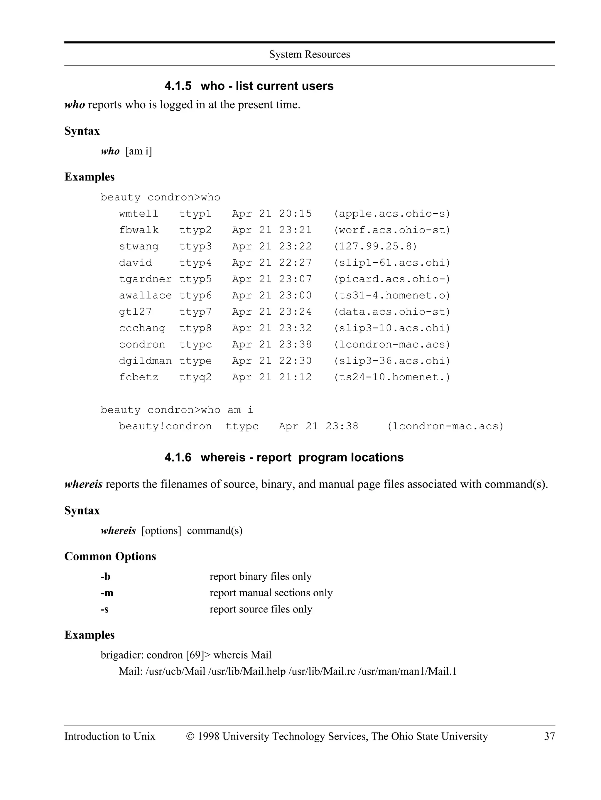 System Resources Introduction to Unix © 1998 University Technology Services, The Ohio State University 37 4.1.5 who - list current users who reports who is logged in at the present time. Syntax who [am i] Examples beauty condron>who wmtell ttyp1 Apr 21 20:15 (apple.acs.ohio-s) fbwalk ttyp2 Apr 21 23:21 (worf.acs.ohio-st) stwang ttyp3 Apr 21 23:22 (127.99.25.8) david ttyp4 Apr 21 22:27 (slip1-61.acs.ohi) tgardner ttyp5 Apr 21 23:07 (picard.acs.ohio-) awallace ttyp6 Apr 21 23:00 (ts31-4.homenet.o) gtl27 ttyp7 Apr 21 23:24 (data.acs.ohio-st) ccchang ttyp8 Apr 21 23:32 (slip3-10.acs.ohi) condron ttypc Apr 21 23:38 (lcondron-mac.acs) dgildman ttype Apr 21 22:30 (slip3-36.acs.ohi) fcbetz ttyq2 Apr 21 21:12 (ts24-10.homenet.) beauty condron>who am i beauty!condron ttypc Apr 21 23:38 (lcondron-mac.acs) 4.1.6 whereis - report program locations whereis reports the filenames of source, binary, and manual page files associated with command(s). Syntax whereis [options] command(s) Common Options -b report binary files only -m report manual sections only -s report source files only Examples brigadier: condron [69]> whereis Mail Mail: /usr/ucb/Mail /usr/lib/Mail.help /usr/lib/Mail.rc /usr/man/man1/Mail.1 