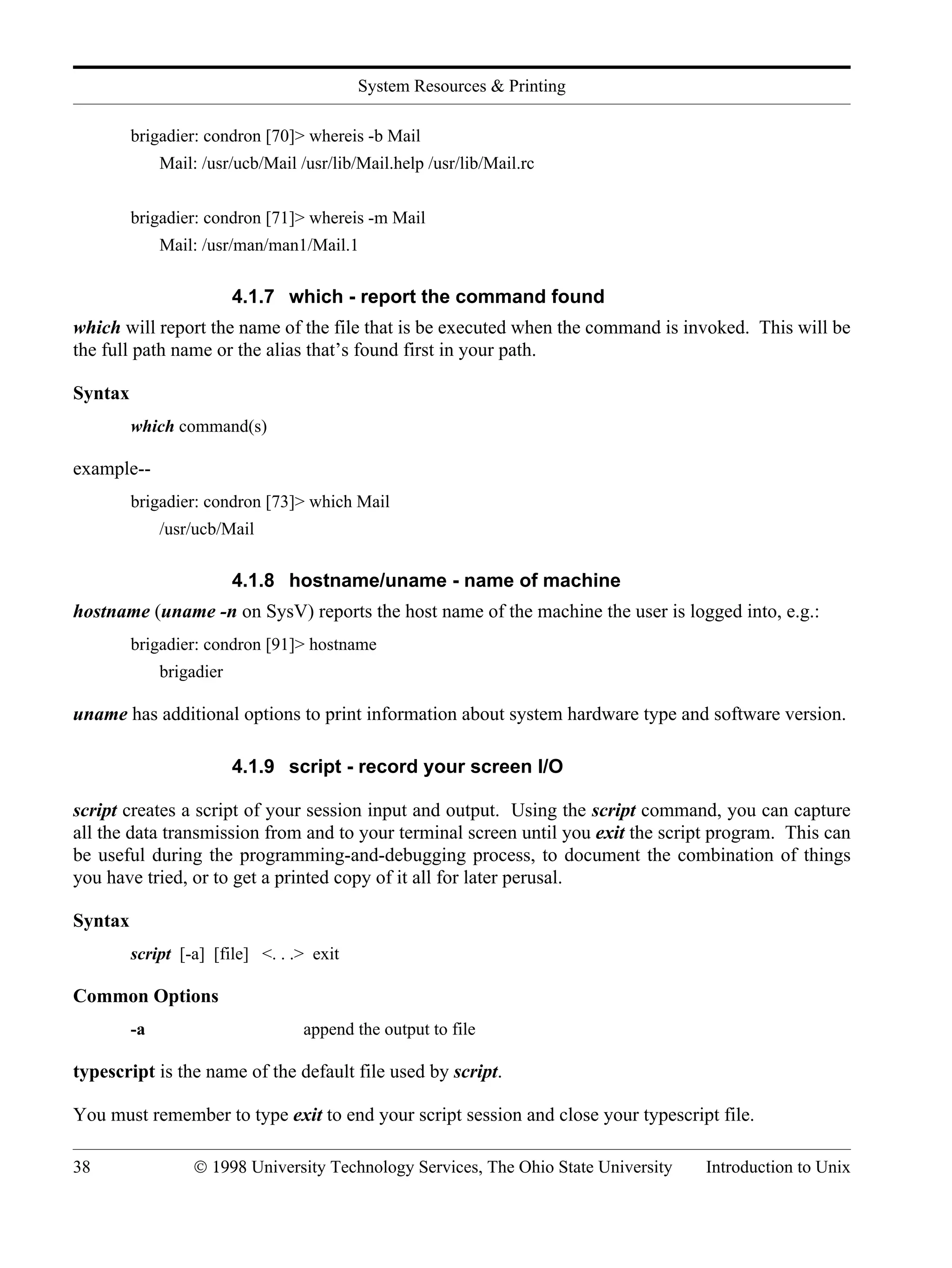 System Resources & Printing 38 © 1998 University Technology Services, The Ohio State University Introduction to Unix brigadier: condron [70]> whereis -b Mail Mail: /usr/ucb/Mail /usr/lib/Mail.help /usr/lib/Mail.rc brigadier: condron [71]> whereis -m Mail Mail: /usr/man/man1/Mail.1 4.1.7 which - report the command found which will report the name of the file that is be executed when the command is invoked. This will be the full path name or the alias that’s found first in your path. Syntax which command(s) example-- brigadier: condron [73]> which Mail /usr/ucb/Mail 4.1.8 hostname/uname - name of machine hostname (uname -n on SysV) reports the host name of the machine the user is logged into, e.g.: brigadier: condron [91]> hostname brigadier uname has additional options to print information about system hardware type and software version. 4.1.9 script - record your screen I/O script creates a script of your session input and output. Using the script command, you can capture all the data transmission from and to your terminal screen until you exit the script program. This can be useful during the programming-and-debugging process, to document the combination of things you have tried, or to get a printed copy of it all for later perusal. Syntax script [-a] [file] <. . .> exit Common Options -a append the output to file typescript is the name of the default file used by script. You must remember to type exit to end your script session and close your typescript file. 