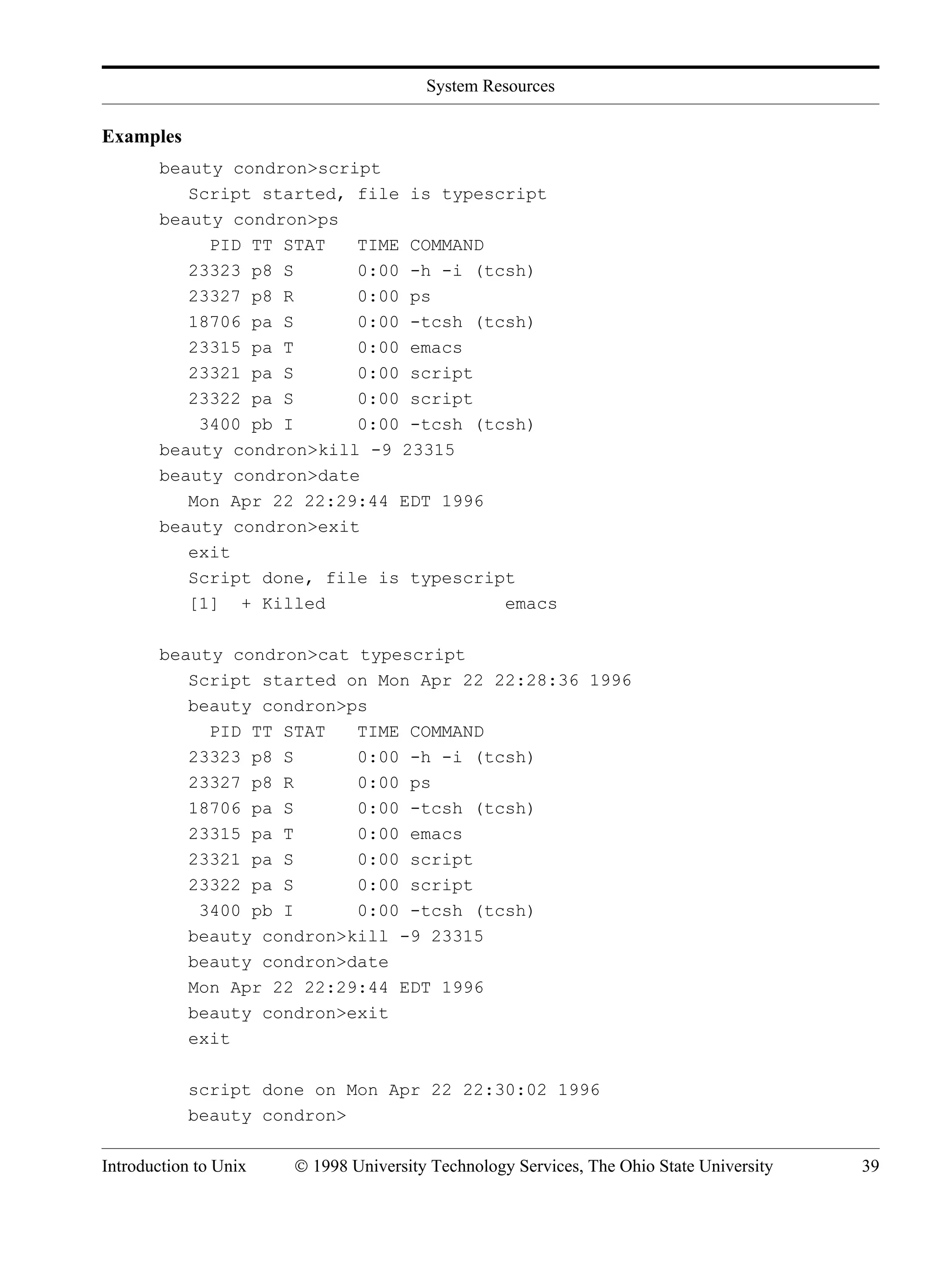 System Resources Introduction to Unix © 1998 University Technology Services, The Ohio State University 39 Examples beauty condron>script Script started, file is typescript beauty condron>ps PID TT STAT TIME COMMAND 23323 p8 S 0:00 -h -i (tcsh) 23327 p8 R 0:00 ps 18706 pa S 0:00 -tcsh (tcsh) 23315 pa T 0:00 emacs 23321 pa S 0:00 script 23322 pa S 0:00 script 3400 pb I 0:00 -tcsh (tcsh) beauty condron>kill -9 23315 beauty condron>date Mon Apr 22 22:29:44 EDT 1996 beauty condron>exit exit Script done, file is typescript [1] + Killed emacs beauty condron>cat typescript Script started on Mon Apr 22 22:28:36 1996 beauty condron>ps PID TT STAT TIME COMMAND 23323 p8 S 0:00 -h -i (tcsh) 23327 p8 R 0:00 ps 18706 pa S 0:00 -tcsh (tcsh) 23315 pa T 0:00 emacs 23321 pa S 0:00 script 23322 pa S 0:00 script 3400 pb I 0:00 -tcsh (tcsh) beauty condron>kill -9 23315 beauty condron>date Mon Apr 22 22:29:44 EDT 1996 beauty condron>exit exit script done on Mon Apr 22 22:30:02 1996 beauty condron> 