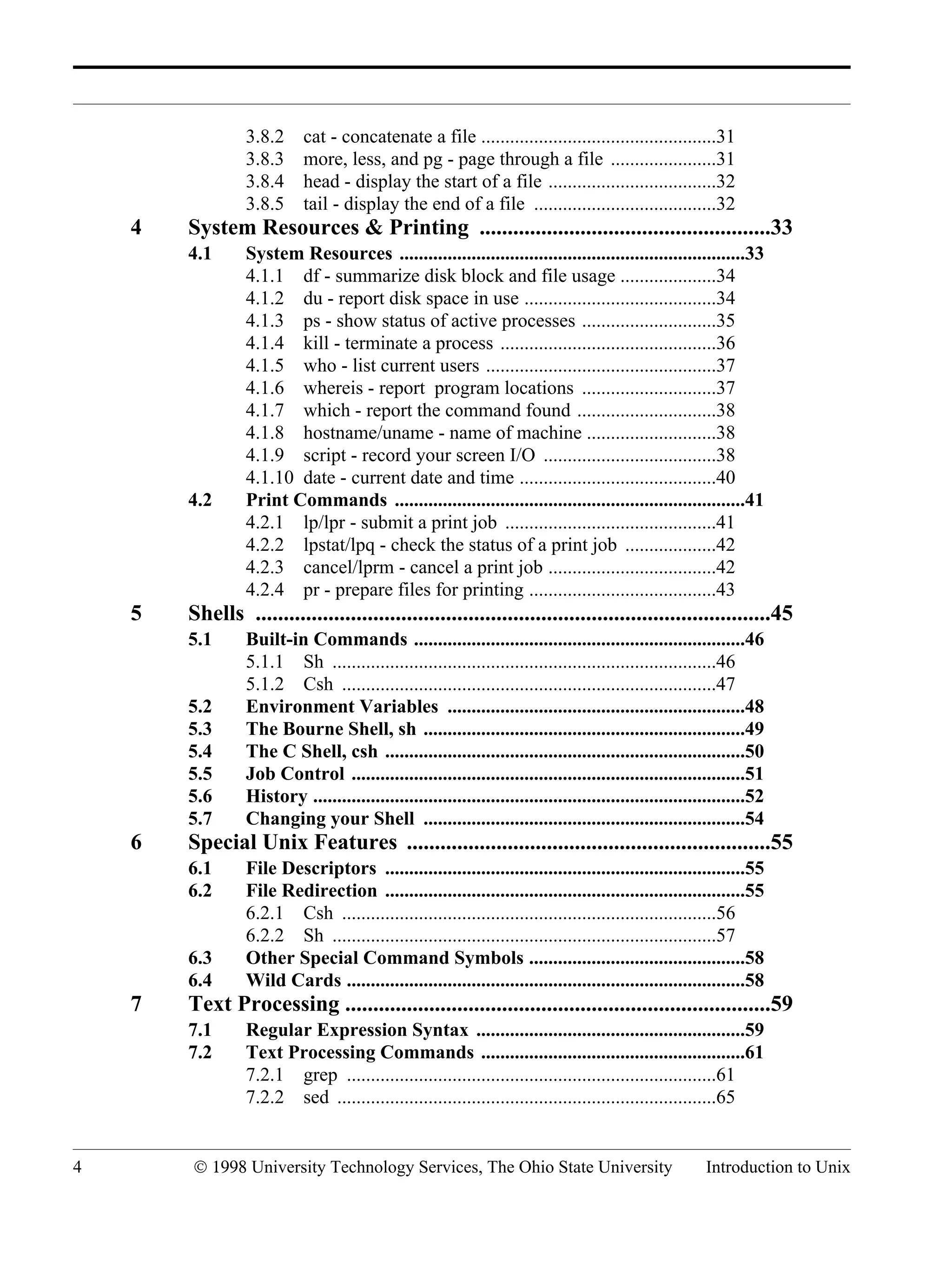4 © 1998 University Technology Services, The Ohio State University Introduction to Unix 3.8.2 cat - concatenate a file .................................................31 3.8.3 more, less, and pg - page through a file ......................31 3.8.4 head - display the start of a file ...................................32 3.8.5 tail - display the end of a file ......................................32 4 System Resources & Printing ....................................................33 4.1 System Resources ........................................................................33 4.1.1 df - summarize disk block and file usage ....................34 4.1.2 du - report disk space in use ........................................34 4.1.3 ps - show status of active processes ............................35 4.1.4 kill - terminate a process .............................................36 4.1.5 who - list current users ................................................37 4.1.6 whereis - report program locations ............................37 4.1.7 which - report the command found .............................38 4.1.8 hostname/uname - name of machine ...........................38 4.1.9 script - record your screen I/O ....................................38 4.1.10 date - current date and time .........................................40 4.2 Print Commands .........................................................................41 4.2.1 lp/lpr - submit a print job ............................................41 4.2.2 lpstat/lpq - check the status of a print job ...................42 4.2.3 cancel/lprm - cancel a print job ...................................42 4.2.4 pr - prepare files for printing .......................................43 5 Shells ............................................................................................45 5.1 Built-in Commands .....................................................................46 5.1.1 Sh ................................................................................46 5.1.2 Csh ..............................................................................47 5.2 Environment Variables ..............................................................48 5.3 The Bourne Shell, sh ...................................................................49 5.4 The C Shell, csh ...........................................................................50 5.5 Job Control ..................................................................................51 5.6 History ..........................................................................................52 5.7 Changing your Shell ...................................................................54 6 Special Unix Features .................................................................55 6.1 File Descriptors ...........................................................................55 6.2 File Redirection ...........................................................................55 6.2.1 Csh ..............................................................................56 6.2.2 Sh ................................................................................57 6.3 Other Special Command Symbols .............................................58 6.4 Wild Cards ...................................................................................58 7 Text Processing ............................................................................59 7.1 Regular Expression Syntax ........................................................59 7.2 Text Processing Commands .......................................................61 7.2.1 grep .............................................................................61 7.2.2 sed ...............................................................................65 