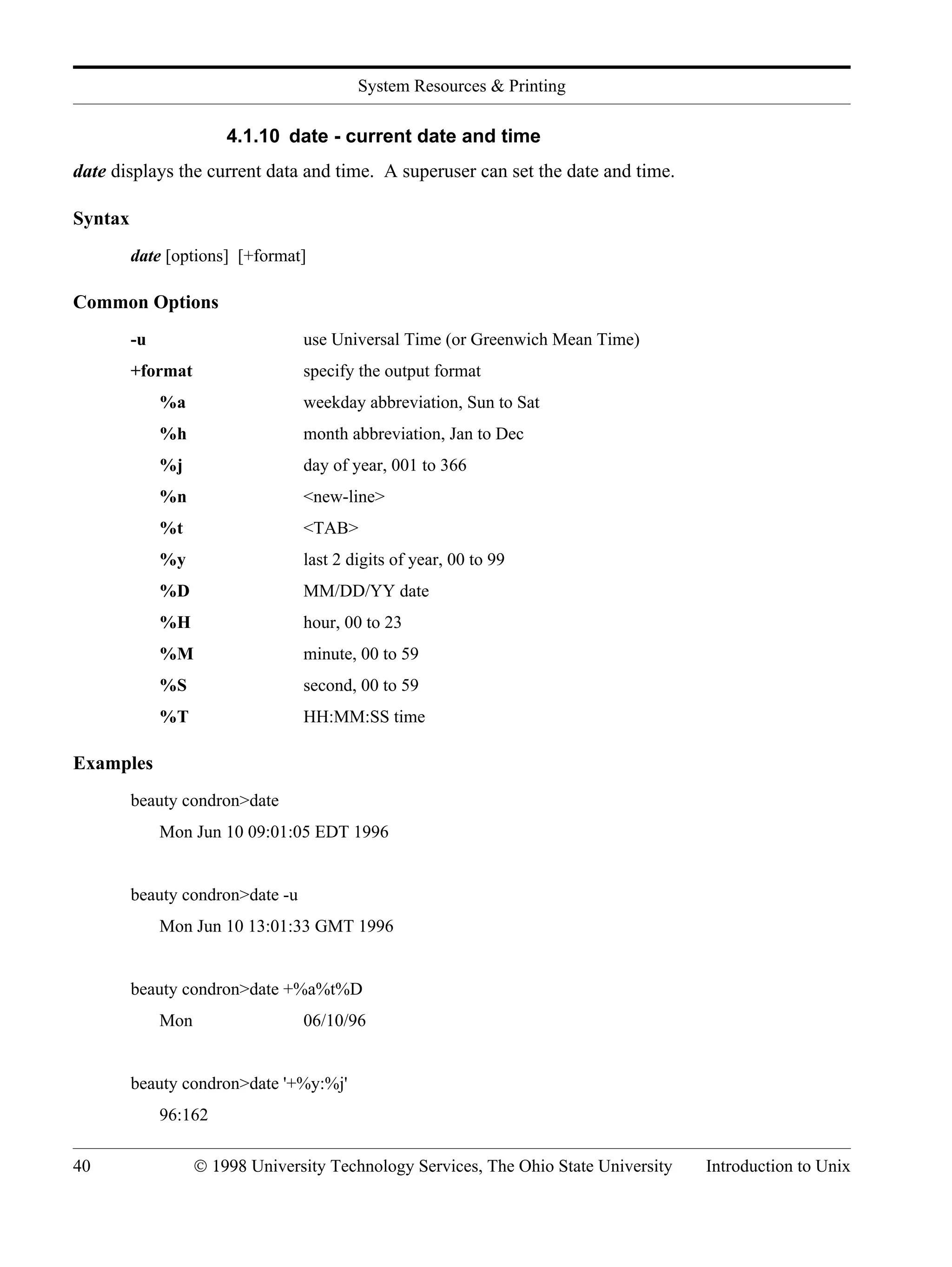 System Resources & Printing 40 © 1998 University Technology Services, The Ohio State University Introduction to Unix 4.1.10 date - current date and time date displays the current data and time. A superuser can set the date and time. Syntax date [options] [+format] Common Options -u use Universal Time (or Greenwich Mean Time) +format specify the output format %a weekday abbreviation, Sun to Sat %h month abbreviation, Jan to Dec %j day of year, 001 to 366 %n <new-line> %t <TAB> %y last 2 digits of year, 00 to 99 %D MM/DD/YY date %H hour, 00 to 23 %M minute, 00 to 59 %S second, 00 to 59 %T HH:MM:SS time Examples beauty condron>date Mon Jun 10 09:01:05 EDT 1996 beauty condron>date -u Mon Jun 10 13:01:33 GMT 1996 beauty condron>date +%a%t%D Mon 06/10/96 beauty condron>date '+%y:%j' 96:162 