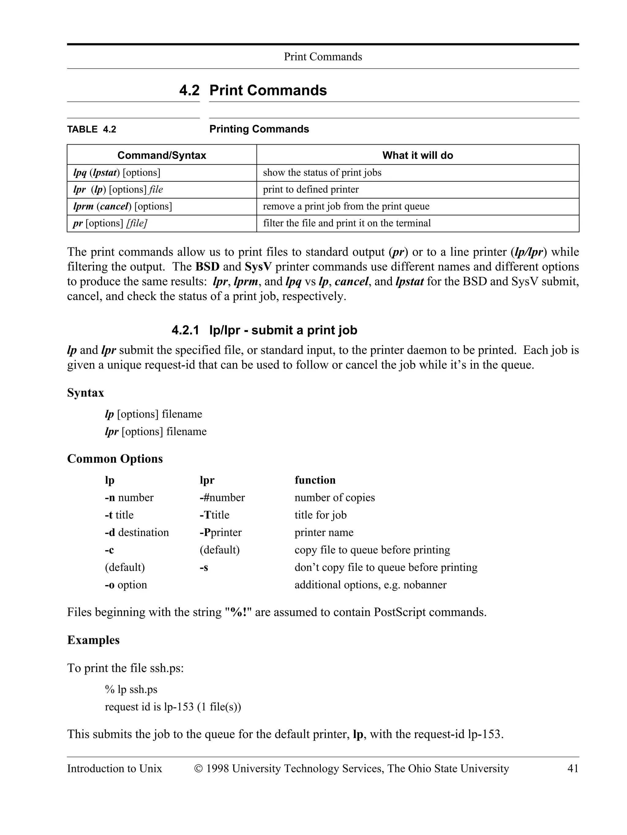 Print Commands Introduction to Unix © 1998 University Technology Services, The Ohio State University 41 4.2 Print Commands The print commands allow us to print files to standard output (pr) or to a line printer (lp/lpr) while filtering the output. The BSD and SysV printer commands use different names and different options to produce the same results: lpr, lprm, and lpq vs lp, cancel, and lpstat for the BSD and SysV submit, cancel, and check the status of a print job, respectively. 4.2.1 lp/lpr - submit a print job lp and lpr submit the specified file, or standard input, to the printer daemon to be printed. Each job is given a unique request-id that can be used to follow or cancel the job while it’s in the queue. Syntax lp [options] filename lpr [options] filename Common Options lp lpr function -n number -#number number of copies -t title -Ttitle title for job -d destination -Pprinter printer name -c (default) copy file to queue before printing (default) -s don’t copy file to queue before printing -o option additional options, e.g. nobanner Files beginning with the string "%!" are assumed to contain PostScript commands. Examples To print the file ssh.ps: % lp ssh.ps request id is lp-153 (1 file(s)) This submits the job to the queue for the default printer, lp, with the request-id lp-153. TABLE 4.2 Printing Commands Command/Syntax What it will do lpq (lpstat) [options] show the status of print jobs lpr (lp) [options] file print to defined printer lprm (cancel) [options] remove a print job from the print queue pr [options] [file] filter the file and print it on the terminal 
