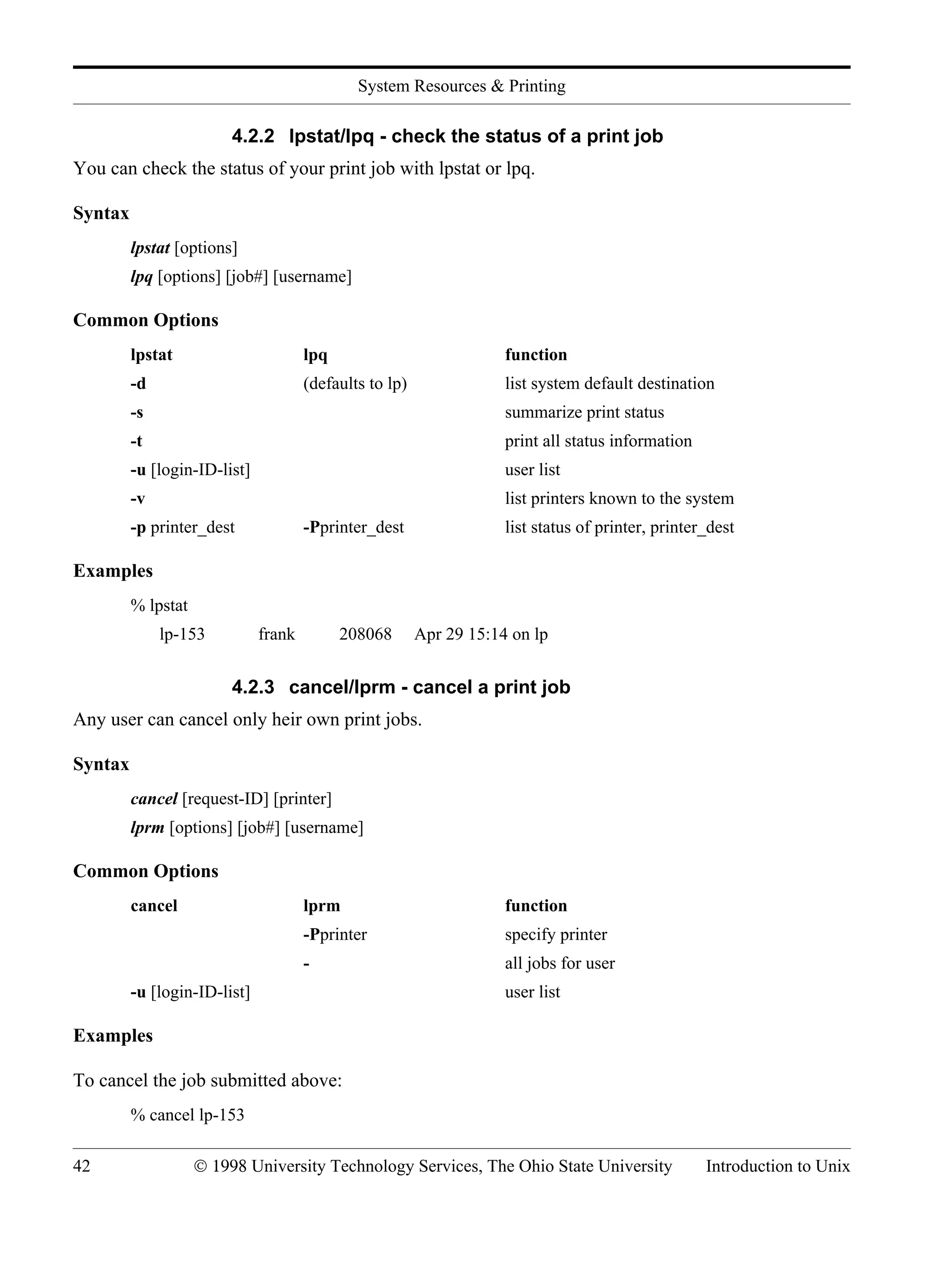 System Resources & Printing 42 © 1998 University Technology Services, The Ohio State University Introduction to Unix 4.2.2 lpstat/lpq - check the status of a print job You can check the status of your print job with lpstat or lpq. Syntax lpstat [options] lpq [options] [job#] [username] Common Options lpstat lpq function -d (defaults to lp) list system default destination -s summarize print status -t print all status information -u [login-ID-list] user list -v list printers known to the system -p printer_dest -Pprinter_dest list status of printer, printer_dest Examples % lpstat lp-153 frank 208068 Apr 29 15:14 on lp 4.2.3 cancel/lprm - cancel a print job Any user can cancel only heir own print jobs. Syntax cancel [request-ID] [printer] lprm [options] [job#] [username] Common Options cancel lprm function -Pprinter specify printer - all jobs for user -u [login-ID-list] user list Examples To cancel the job submitted above: % cancel lp-153 