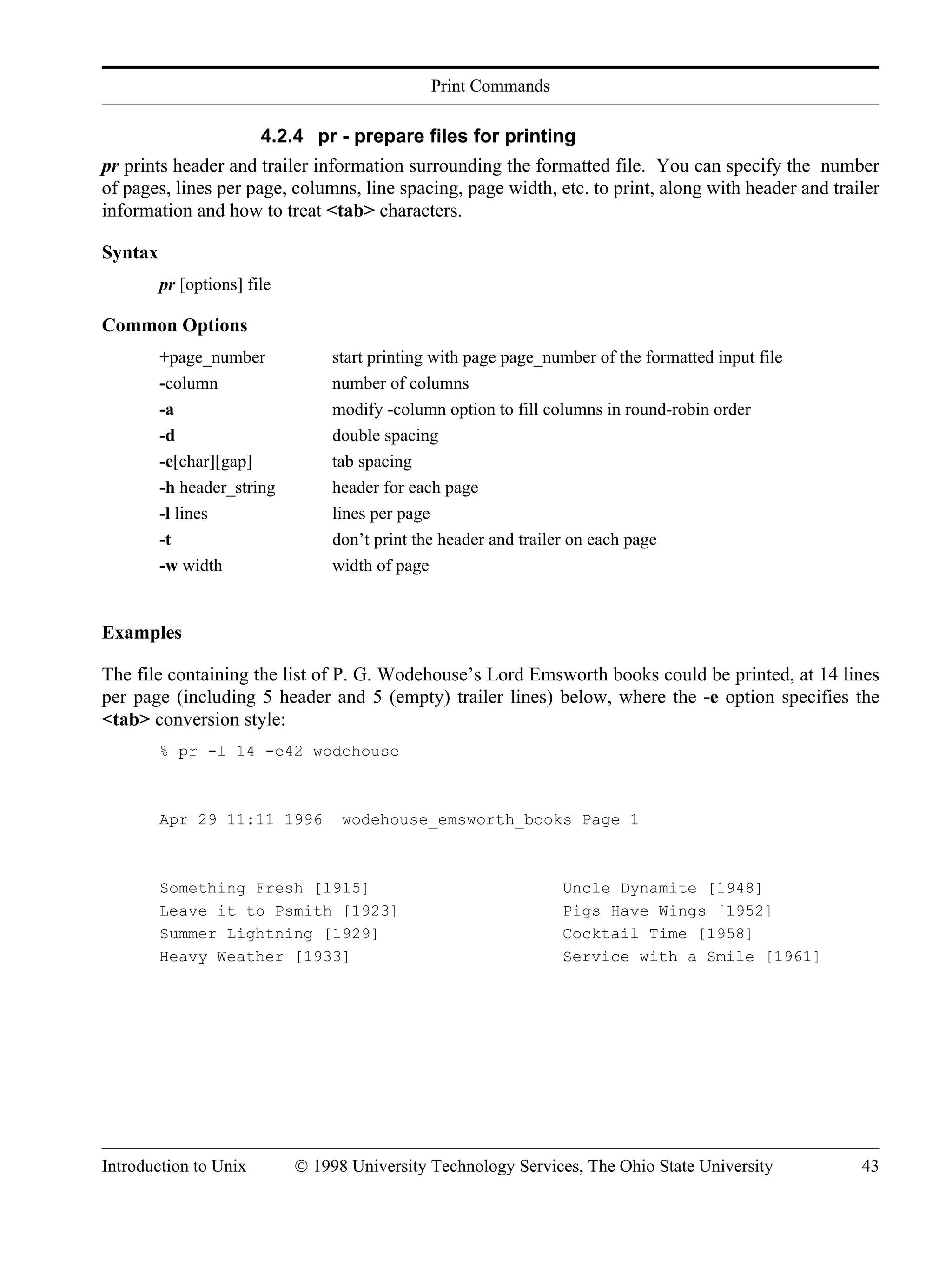 Print Commands Introduction to Unix © 1998 University Technology Services, The Ohio State University 43 4.2.4 pr - prepare files for printing pr prints header and trailer information surrounding the formatted file. You can specify the number of pages, lines per page, columns, line spacing, page width, etc. to print, along with header and trailer information and how to treat <tab> characters. Syntax pr [options] file Common Options +page_number start printing with page page_number of the formatted input file -column number of columns -a modify -column option to fill columns in round-robin order -d double spacing -e[char][gap] tab spacing -h header_string header for each page -l lines lines per page -t don’t print the header and trailer on each page -w width width of page Examples The file containing the list of P. G. Wodehouse’s Lord Emsworth books could be printed, at 14 lines per page (including 5 header and 5 (empty) trailer lines) below, where the -e option specifies the <tab> conversion style: % pr -l 14 -e42 wodehouse Apr 29 11:11 1996 wodehouse_emsworth_books Page 1 Something Fresh [1915] Uncle Dynamite [1948] Leave it to Psmith [1923] Pigs Have Wings [1952] Summer Lightning [1929] Cocktail Time [1958] Heavy Weather [1933] Service with a Smile [1961] 
