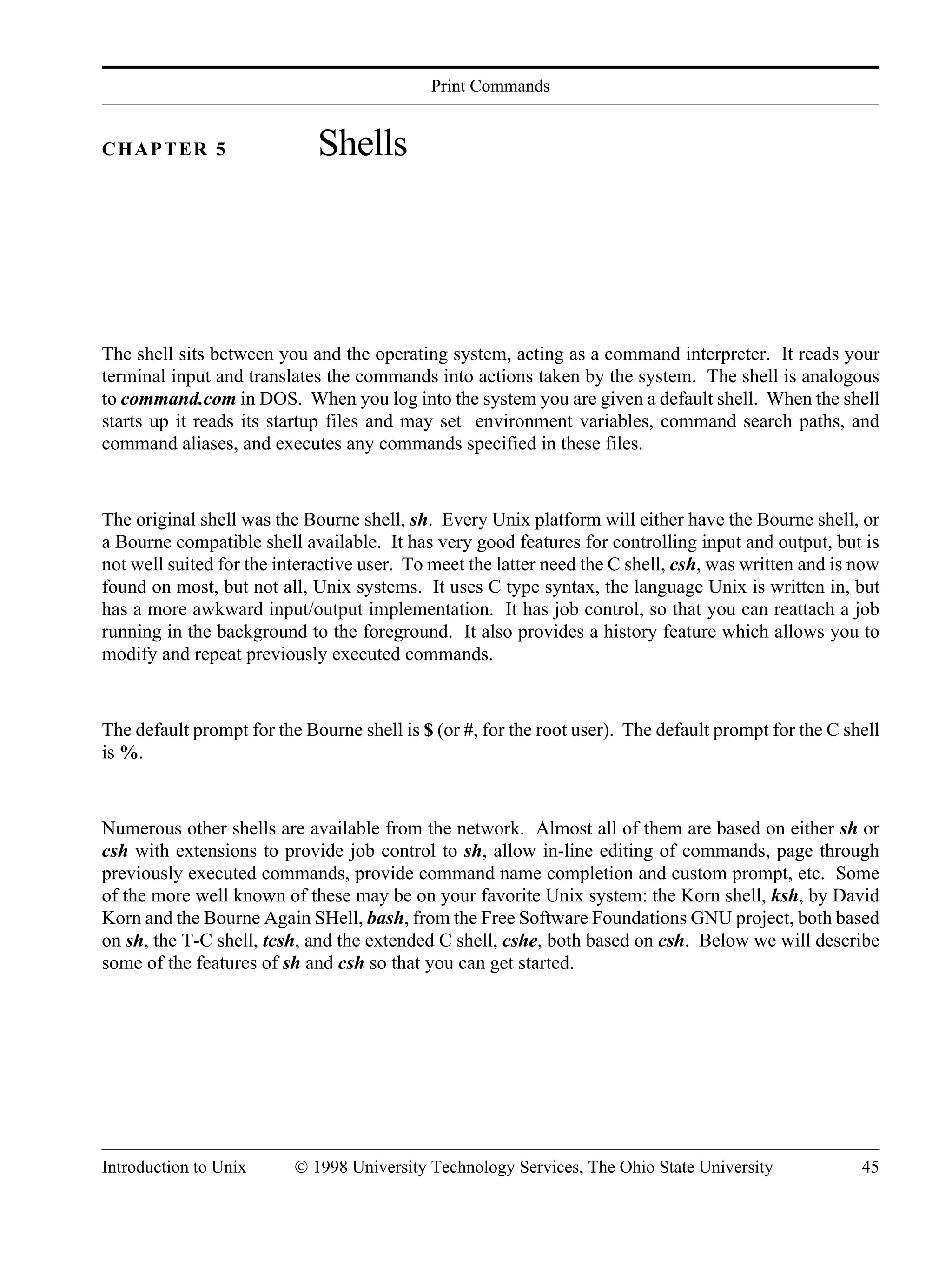 Print Commands Introduction to Unix © 1998 University Technology Services, The Ohio State University 45 CHAPTER 5 Shells The shell sits between you and the operating system, acting as a command interpreter. It reads your terminal input and translates the commands into actions taken by the system. The shell is analogous to command.com in DOS. When you log into the system you are given a default shell. When the shell starts up it reads its startup files and may set environment variables, command search paths, and command aliases, and executes any commands specified in these files. The original shell was the Bourne shell, sh. Every Unix platform will either have the Bourne shell, or a Bourne compatible shell available. It has very good features for controlling input and output, but is not well suited for the interactive user. To meet the latter need the C shell, csh, was written and is now found on most, but not all, Unix systems. It uses C type syntax, the language Unix is written in, but has a more awkward input/output implementation. It has job control, so that you can reattach a job running in the background to the foreground. It also provides a history feature which allows you to modify and repeat previously executed commands. The default prompt for the Bourne shell is $ (or #, for the root user). The default prompt for the C shell is %. Numerous other shells are available from the network. Almost all of them are based on either sh or csh with extensions to provide job control to sh, allow in-line editing of commands, page through previously executed commands, provide command name completion and custom prompt, etc. Some of the more well known of these may be on your favorite Unix system: the Korn shell, ksh, by David Korn and the Bourne Again SHell, bash, from the Free Software Foundations GNU project, both based on sh, the T-C shell, tcsh, and the extended C shell, cshe, both based on csh. Below we will describe some of the features of sh and csh so that you can get started. 