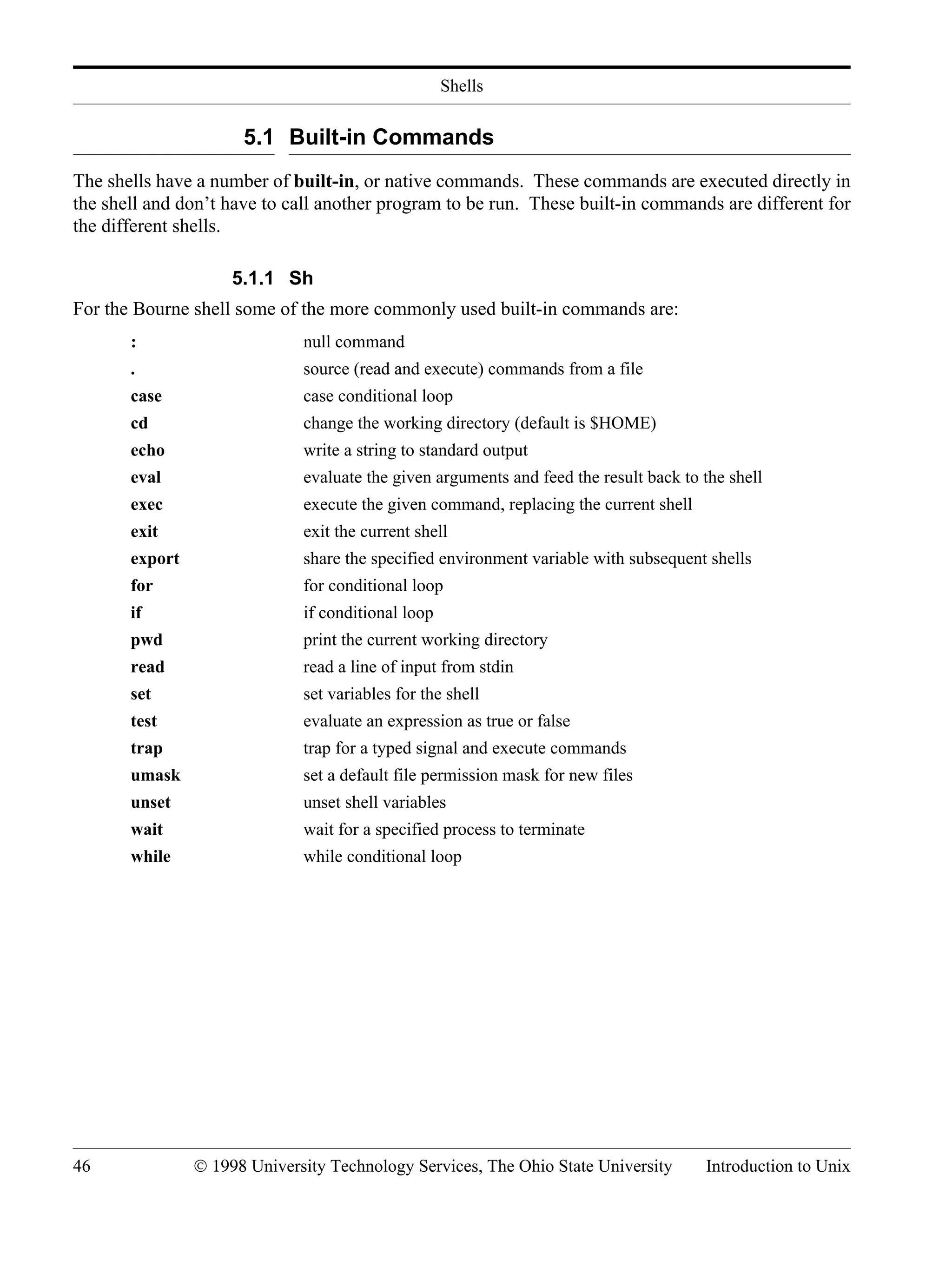 Shells 46 © 1998 University Technology Services, The Ohio State University Introduction to Unix 5.1 Built-in Commands The shells have a number of built-in, or native commands. These commands are executed directly in the shell and don’t have to call another program to be run. These built-in commands are different for the different shells. 5.1.1 Sh For the Bourne shell some of the more commonly used built-in commands are: : null command . source (read and execute) commands from a file case case conditional loop cd change the working directory (default is $HOME) echo write a string to standard output eval evaluate the given arguments and feed the result back to the shell exec execute the given command, replacing the current shell exit exit the current shell export share the specified environment variable with subsequent shells for for conditional loop if if conditional loop pwd print the current working directory read read a line of input from stdin set set variables for the shell test evaluate an expression as true or false trap trap for a typed signal and execute commands umask set a default file permission mask for new files unset unset shell variables wait wait for a specified process to terminate while while conditional loop 
