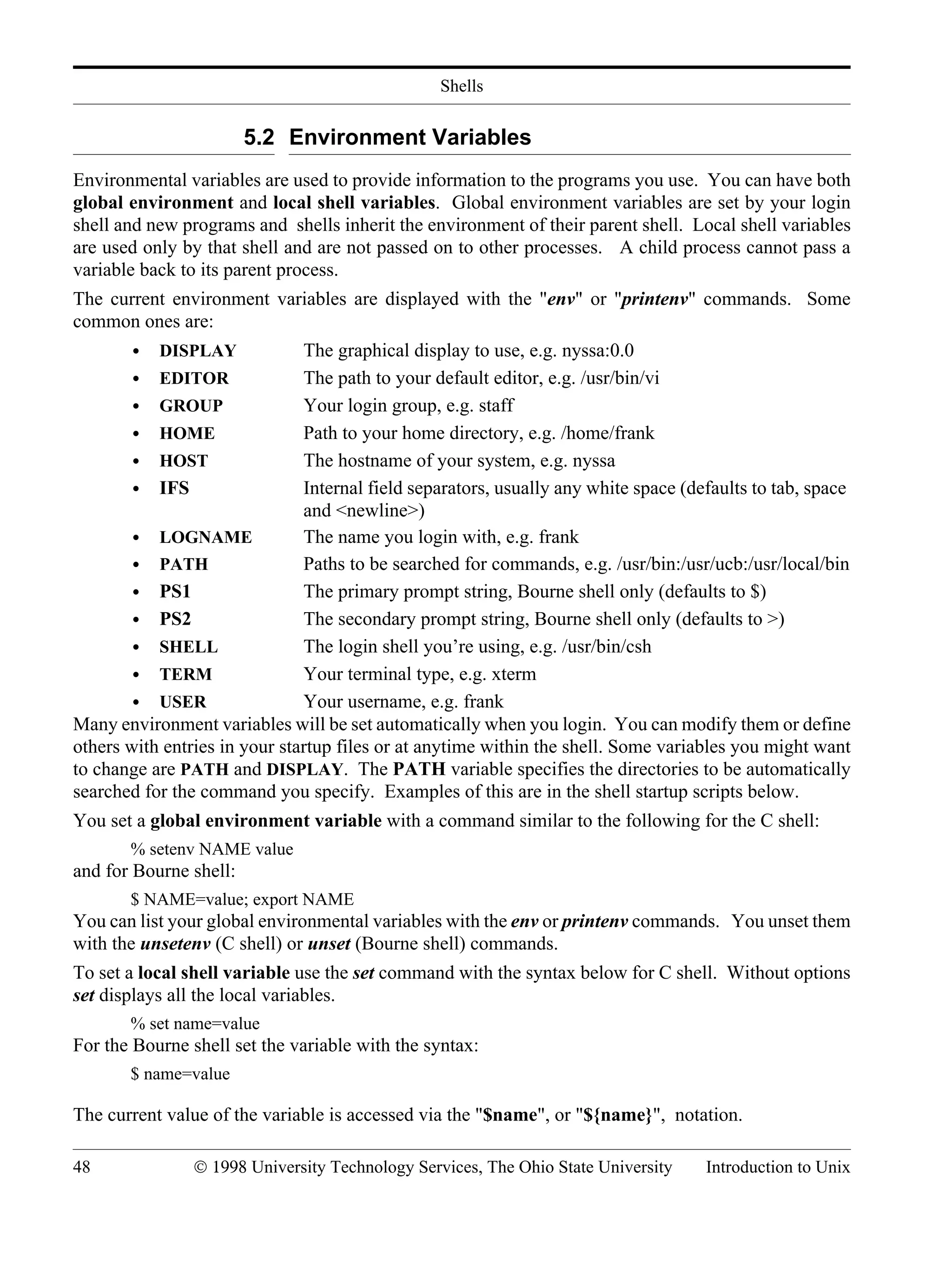 Shells 48 © 1998 University Technology Services, The Ohio State University Introduction to Unix 5.2 Environment Variables Environmental variables are used to provide information to the programs you use. You can have both global environment and local shell variables. Global environment variables are set by your login shell and new programs and shells inherit the environment of their parent shell. Local shell variables are used only by that shell and are not passed on to other processes. A child process cannot pass a variable back to its parent process. The current environment variables are displayed with the "env" or "printenv" commands. Some common ones are: • DISPLAY The graphical display to use, e.g. nyssa:0.0 • EDITOR The path to your default editor, e.g. /usr/bin/vi • GROUP Your login group, e.g. staff • HOME Path to your home directory, e.g. /home/frank • HOST The hostname of your system, e.g. nyssa • IFS Internal field separators, usually any white space (defaults to tab, space and <newline>) • LOGNAME The name you login with, e.g. frank • PATH Paths to be searched for commands, e.g. /usr/bin:/usr/ucb:/usr/local/bin • PS1 The primary prompt string, Bourne shell only (defaults to $) • PS2 The secondary prompt string, Bourne shell only (defaults to >) • SHELL The login shell you’re using, e.g. /usr/bin/csh • TERM Your terminal type, e.g. xterm • USER Your username, e.g. frank Many environment variables will be set automatically when you login. You can modify them or define others with entries in your startup files or at anytime within the shell. Some variables you might want to change are PATH and DISPLAY. The PATH variable specifies the directories to be automatically searched for the command you specify. Examples of this are in the shell startup scripts below. You set a global environment variable with a command similar to the following for the C shell: % setenv NAME value and for Bourne shell: $ NAME=value; export NAME You can list your global environmental variables with the env or printenv commands. You unset them with the unsetenv (C shell) or unset (Bourne shell) commands. To set a local shell variable use the set command with the syntax below for C shell. Without options set displays all the local variables. % set name=value For the Bourne shell set the variable with the syntax: $ name=value The current value of the variable is accessed via the "$name", or "${name}", notation. 