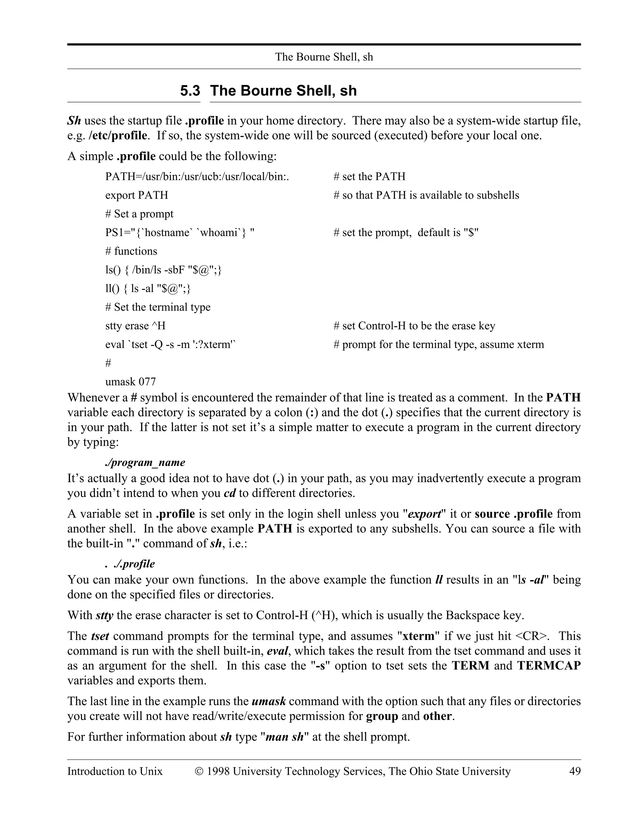 The Bourne Shell, sh Introduction to Unix © 1998 University Technology Services, The Ohio State University 49 5.3 The Bourne Shell, sh Sh uses the startup file .profile in your home directory. There may also be a system-wide startup file, e.g. /etc/profile. If so, the system-wide one will be sourced (executed) before your local one. A simple .profile could be the following: PATH=/usr/bin:/usr/ucb:/usr/local/bin:. # set the PATH export PATH # so that PATH is available to subshells # Set a prompt PS1="{`hostname` `whoami`} " # set the prompt, default is "$" # functions ls() { /bin/ls -sbF "$@";} ll() { ls -al "$@";} # Set the terminal type stty erase ^H # set Control-H to be the erase key eval `tset -Q -s -m ':?xterm'` # prompt for the terminal type, assume xterm # umask 077 Whenever a # symbol is encountered the remainder of that line is treated as a comment. In the PATH variable each directory is separated by a colon (:) and the dot (.) specifies that the current directory is in your path. If the latter is not set it’s a simple matter to execute a program in the current directory by typing: ./program_name It’s actually a good idea not to have dot (.) in your path, as you may inadvertently execute a program you didn’t intend to when you cd to different directories. A variable set in .profile is set only in the login shell unless you "export" it or source .profile from another shell. In the above example PATH is exported to any subshells. You can source a file with the built-in "." command of sh, i.e.: . ./.profile You can make your own functions. In the above example the function ll results in an "ls -al" being done on the specified files or directories. With stty the erase character is set to Control-H (^H), which is usually the Backspace key. The tset command prompts for the terminal type, and assumes "xterm" if we just hit <CR>. This command is run with the shell built-in, eval, which takes the result from the tset command and uses it as an argument for the shell. In this case the "-s" option to tset sets the TERM and TERMCAP variables and exports them. The last line in the example runs the umask command with the option such that any files or directories you create will not have read/write/execute permission for group and other. For further information about sh type "man sh" at the shell prompt. 
