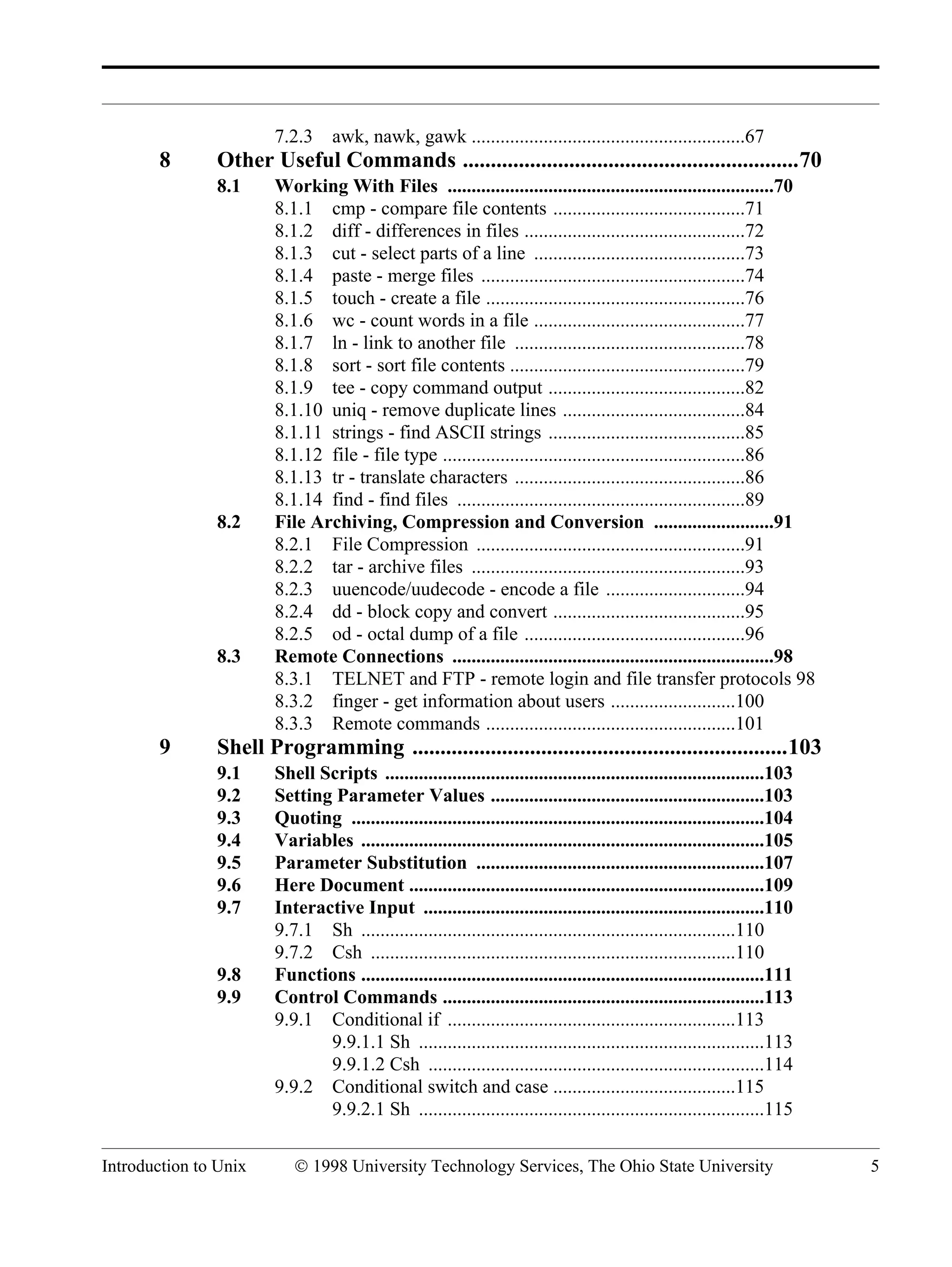 Introduction to Unix © 1998 University Technology Services, The Ohio State University 5 7.2.3 awk, nawk, gawk .........................................................67 8 Other Useful Commands ............................................................70 8.1 Working With Files ....................................................................70 8.1.1 cmp - compare file contents ........................................71 8.1.2 diff - differences in files ..............................................72 8.1.3 cut - select parts of a line ............................................73 8.1.4 paste - merge files .......................................................74 8.1.5 touch - create a file ......................................................76 8.1.6 wc - count words in a file ............................................77 8.1.7 ln - link to another file ................................................78 8.1.8 sort - sort file contents .................................................79 8.1.9 tee - copy command output .........................................82 8.1.10 uniq - remove duplicate lines ......................................84 8.1.11 strings - find ASCII strings .........................................85 8.1.12 file - file type ...............................................................86 8.1.13 tr - translate characters ................................................86 8.1.14 find - find files ............................................................89 8.2 File Archiving, Compression and Conversion .........................91 8.2.1 File Compression ........................................................91 8.2.2 tar - archive files .........................................................93 8.2.3 uuencode/uudecode - encode a file .............................94 8.2.4 dd - block copy and convert ........................................95 8.2.5 od - octal dump of a file ..............................................96 8.3 Remote Connections ...................................................................98 8.3.1 TELNET and FTP - remote login and file transfer protocols 98 8.3.2 finger - get information about users ..........................100 8.3.3 Remote commands ....................................................101 9 Shell Programming ...................................................................103 9.1 Shell Scripts ...............................................................................103 9.2 Setting Parameter Values .........................................................103 9.3 Quoting ......................................................................................104 9.4 Variables ....................................................................................105 9.5 Parameter Substitution ............................................................107 9.6 Here Document ..........................................................................109 9.7 Interactive Input .......................................................................110 9.7.1 Sh ..............................................................................110 9.7.2 Csh ............................................................................110 9.8 Functions ....................................................................................111 9.9 Control Commands ...................................................................113 9.9.1 Conditional if ............................................................113 9.9.1.1 Sh ........................................................................113 9.9.1.2 Csh ......................................................................114 9.9.2 Conditional switch and case ......................................115 9.9.2.1 Sh ........................................................................115 