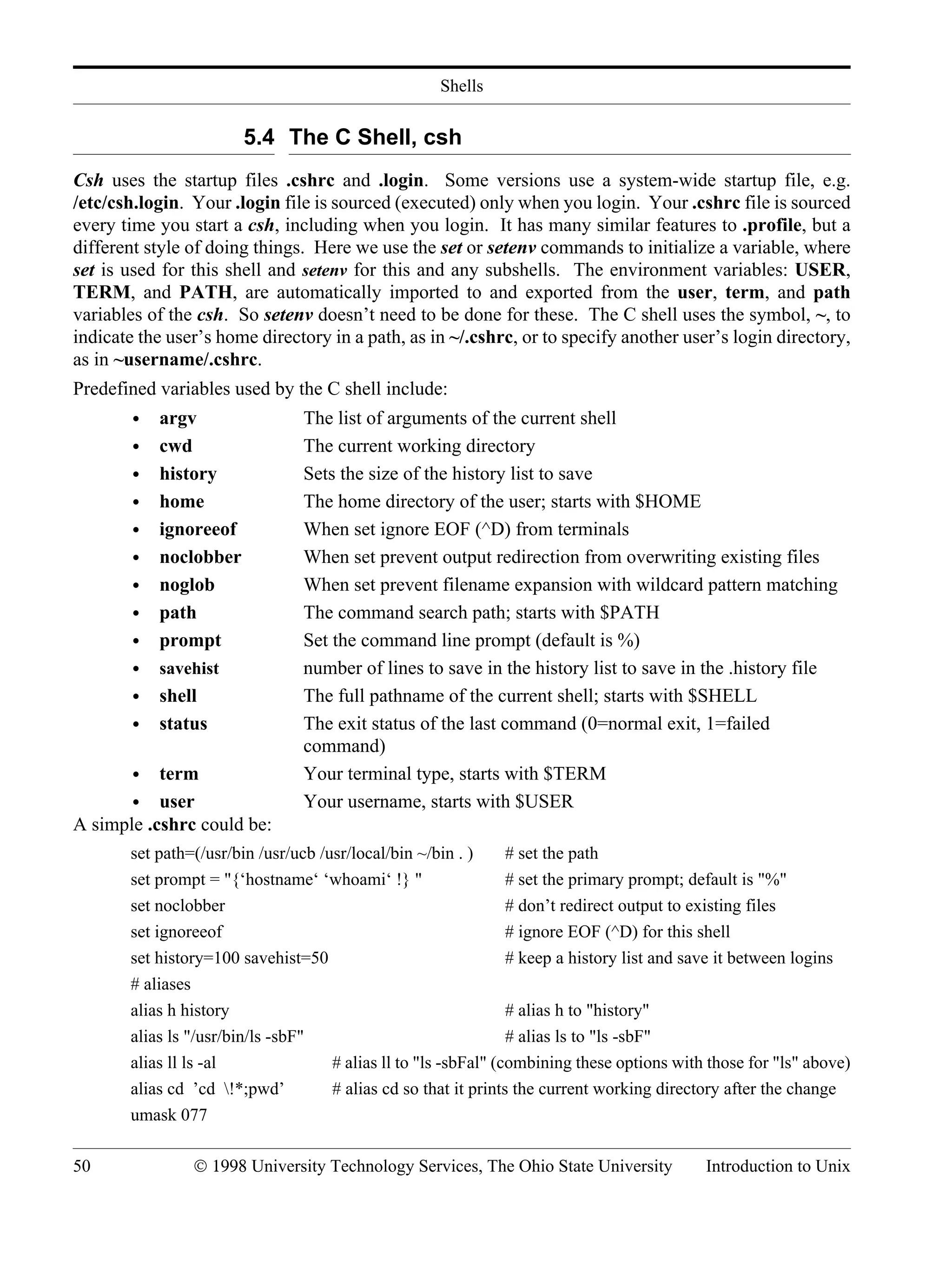 Shells 50 © 1998 University Technology Services, The Ohio State University Introduction to Unix 5.4 The C Shell, csh Csh uses the startup files .cshrc and .login. Some versions use a system-wide startup file, e.g. /etc/csh.login. Your .login file is sourced (executed) only when you login. Your .cshrc file is sourced every time you start a csh, including when you login. It has many similar features to .profile, but a different style of doing things. Here we use the set or setenv commands to initialize a variable, where set is used for this shell and setenv for this and any subshells. The environment variables: USER, TERM, and PATH, are automatically imported to and exported from the user, term, and path variables of the csh. So setenv doesn’t need to be done for these. The C shell uses the symbol, ~, to indicate the user’s home directory in a path, as in ~/.cshrc, or to specify another user’s login directory, as in ~username/.cshrc. Predefined variables used by the C shell include: • argv The list of arguments of the current shell • cwd The current working directory • history Sets the size of the history list to save • home The home directory of the user; starts with $HOME • ignoreeof When set ignore EOF (^D) from terminals • noclobber When set prevent output redirection from overwriting existing files • noglob When set prevent filename expansion with wildcard pattern matching • path The command search path; starts with $PATH • prompt Set the command line prompt (default is %) • savehist number of lines to save in the history list to save in the .history file • shell The full pathname of the current shell; starts with $SHELL • status The exit status of the last command (0=normal exit, 1=failed command) • term Your terminal type, starts with $TERM • user Your username, starts with $USER A simple .cshrc could be: set path=(/usr/bin /usr/ucb /usr/local/bin ~/bin . ) # set the path set prompt = "{‘hostname‘ ‘whoami‘ !} " # set the primary prompt; default is "%" set noclobber # don’t redirect output to existing files set ignoreeof # ignore EOF (^D) for this shell set history=100 savehist=50 # keep a history list and save it between logins # aliases alias h history # alias h to "history" alias ls "/usr/bin/ls -sbF" # alias ls to "ls -sbF" alias ll ls -al # alias ll to "ls -sbFal" (combining these options with those for "ls" above) alias cd ’cd !*;pwd’ # alias cd so that it prints the current working directory after the change umask 077 