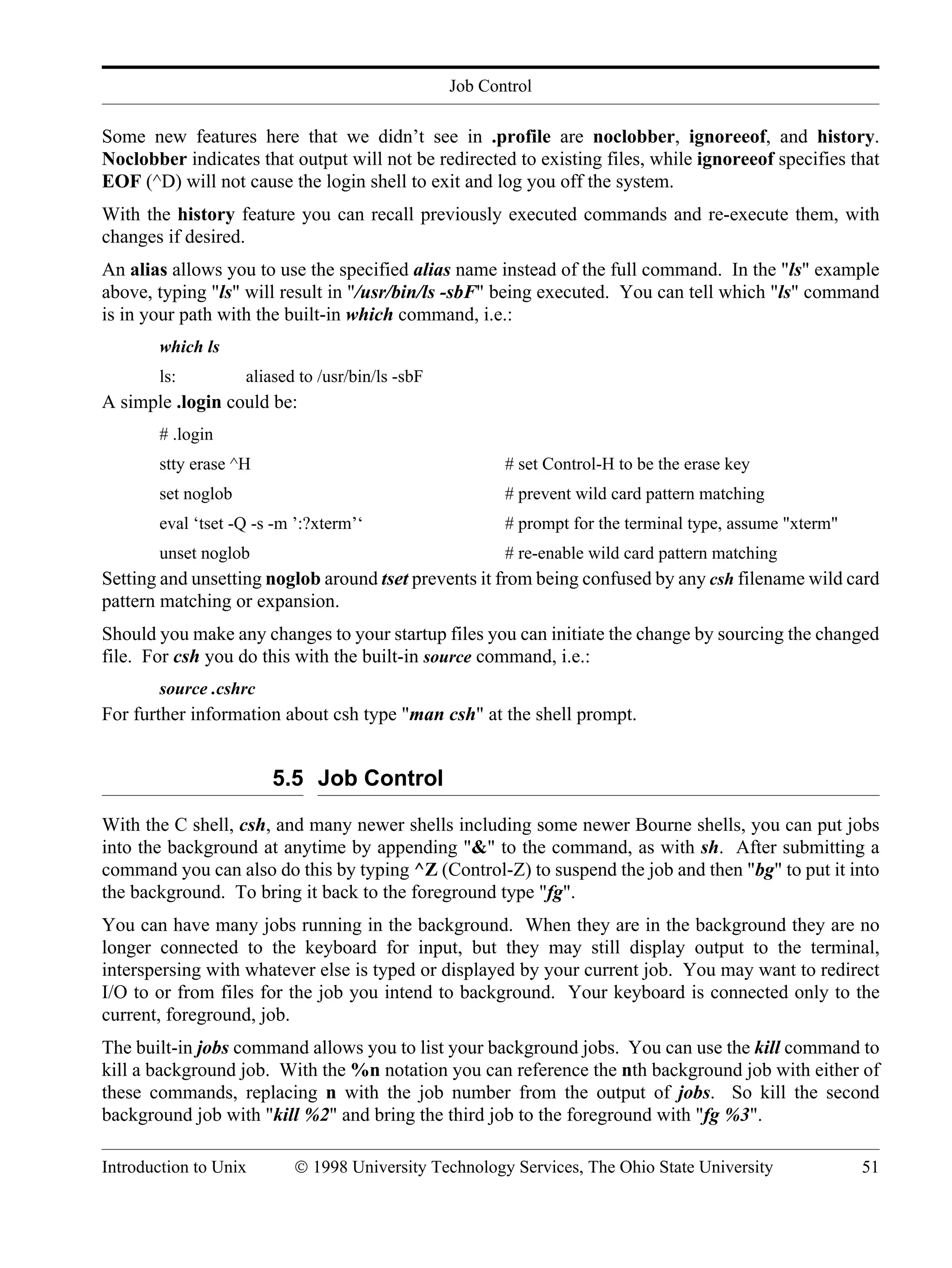 Job Control Introduction to Unix © 1998 University Technology Services, The Ohio State University 51 Some new features here that we didn’t see in .profile are noclobber, ignoreeof, and history. Noclobber indicates that output will not be redirected to existing files, while ignoreeof specifies that EOF (^D) will not cause the login shell to exit and log you off the system. With the history feature you can recall previously executed commands and re-execute them, with changes if desired. An alias allows you to use the specified alias name instead of the full command. In the "ls" example above, typing "ls" will result in "/usr/bin/ls -sbF" being executed. You can tell which "ls" command is in your path with the built-in which command, i.e.: which ls ls: aliased to /usr/bin/ls -sbF A simple .login could be: # .login stty erase ^H # set Control-H to be the erase key set noglob # prevent wild card pattern matching eval ‘tset -Q -s -m ’:?xterm’‘ # prompt for the terminal type, assume "xterm" unset noglob # re-enable wild card pattern matching Setting and unsetting noglob around tset prevents it from being confused by any csh filename wild card pattern matching or expansion. Should you make any changes to your startup files you can initiate the change by sourcing the changed file. For csh you do this with the built-in source command, i.e.: source .cshrc For further information about csh type "man csh" at the shell prompt. 5.5 Job Control With the C shell, csh, and many newer shells including some newer Bourne shells, you can put jobs into the background at anytime by appending "&" to the command, as with sh. After submitting a command you can also do this by typing ^Z (Control-Z) to suspend the job and then "bg" to put it into the background. To bring it back to the foreground type "fg". You can have many jobs running in the background. When they are in the background they are no longer connected to the keyboard for input, but they may still display output to the terminal, interspersing with whatever else is typed or displayed by your current job. You may want to redirect I/O to or from files for the job you intend to background. Your keyboard is connected only to the current, foreground, job. The built-in jobs command allows you to list your background jobs. You can use the kill command to kill a background job. With the %n notation you can reference the nth background job with either of these commands, replacing n with the job number from the output of jobs. So kill the second background job with "kill %2" and bring the third job to the foreground with "fg %3". 