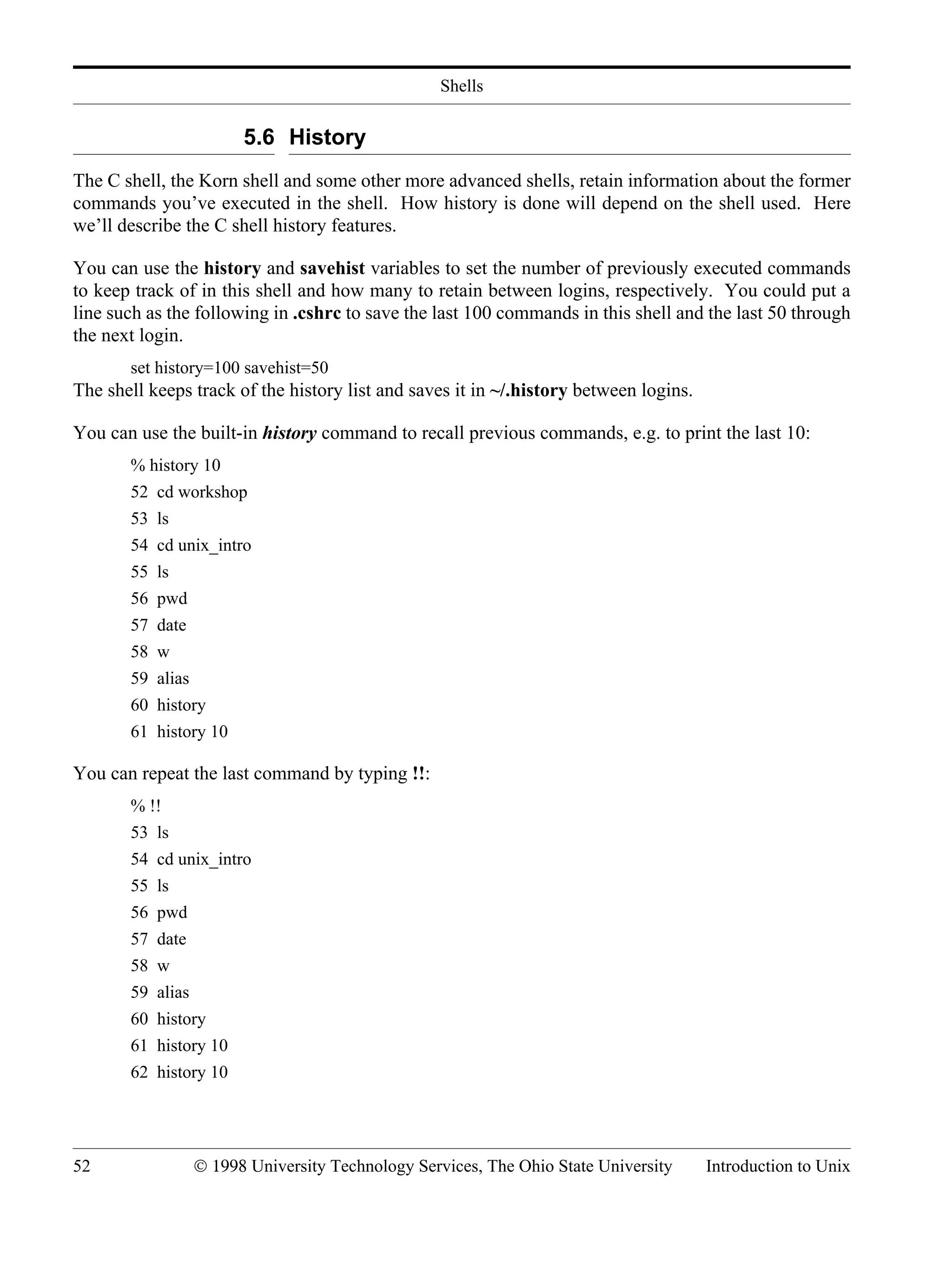 Shells 52 © 1998 University Technology Services, The Ohio State University Introduction to Unix 5.6 History The C shell, the Korn shell and some other more advanced shells, retain information about the former commands you’ve executed in the shell. How history is done will depend on the shell used. Here we’ll describe the C shell history features. You can use the history and savehist variables to set the number of previously executed commands to keep track of in this shell and how many to retain between logins, respectively. You could put a line such as the following in .cshrc to save the last 100 commands in this shell and the last 50 through the next login. set history=100 savehist=50 The shell keeps track of the history list and saves it in ~/.history between logins. You can use the built-in history command to recall previous commands, e.g. to print the last 10: % history 10 52 cd workshop 53 ls 54 cd unix_intro 55 ls 56 pwd 57 date 58 w 59 alias 60 history 61 history 10 You can repeat the last command by typing !!: % !! 53 ls 54 cd unix_intro 55 ls 56 pwd 57 date 58 w 59 alias 60 history 61 history 10 62 history 10 
