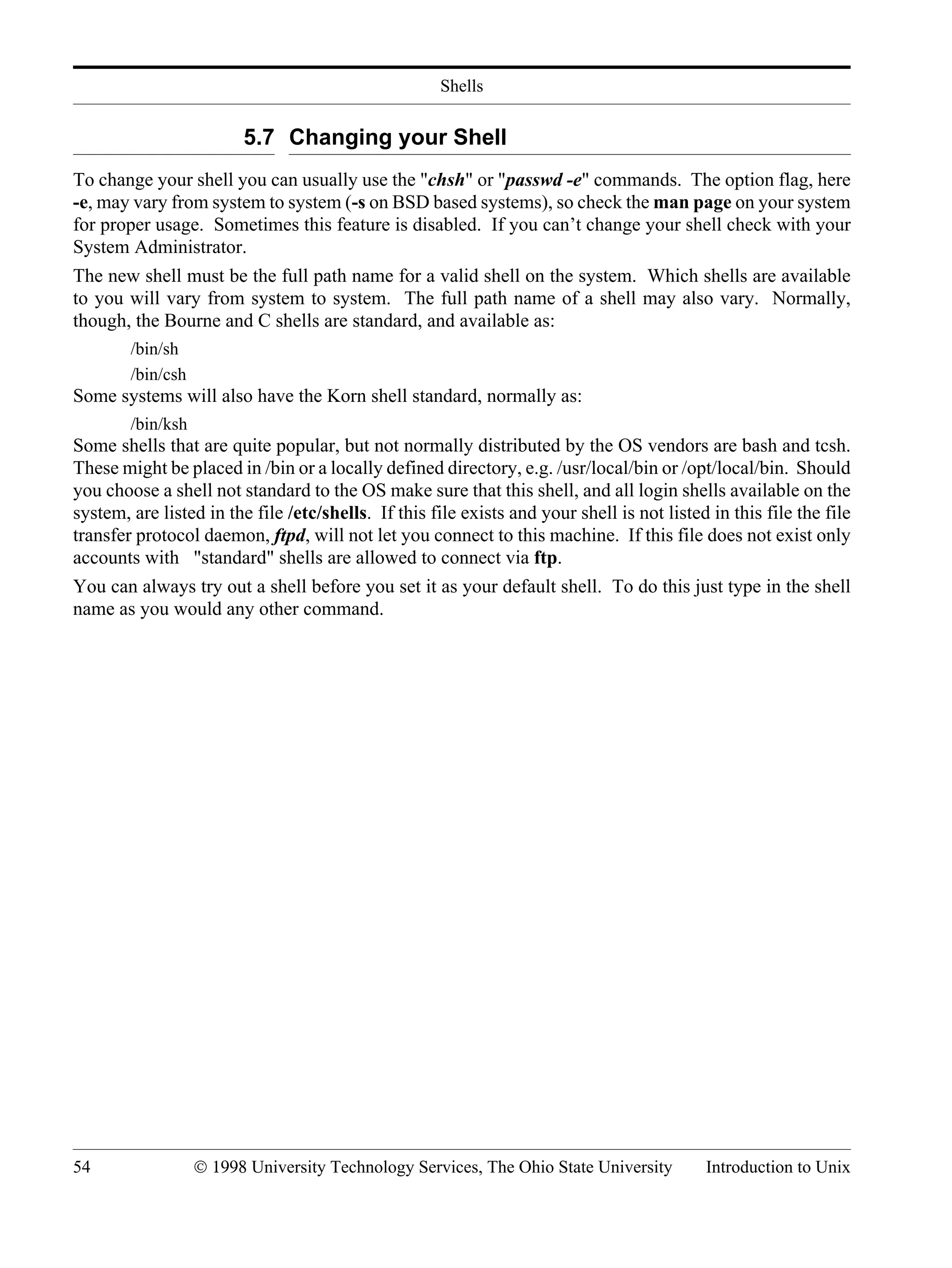 Shells 54 © 1998 University Technology Services, The Ohio State University Introduction to Unix 5.7 Changing your Shell To change your shell you can usually use the "chsh" or "passwd -e" commands. The option flag, here -e, may vary from system to system (-s on BSD based systems), so check the man page on your system for proper usage. Sometimes this feature is disabled. If you can’t change your shell check with your System Administrator. The new shell must be the full path name for a valid shell on the system. Which shells are available to you will vary from system to system. The full path name of a shell may also vary. Normally, though, the Bourne and C shells are standard, and available as: /bin/sh /bin/csh Some systems will also have the Korn shell standard, normally as: /bin/ksh Some shells that are quite popular, but not normally distributed by the OS vendors are bash and tcsh. These might be placed in /bin or a locally defined directory, e.g. /usr/local/bin or /opt/local/bin. Should you choose a shell not standard to the OS make sure that this shell, and all login shells available on the system, are listed in the file /etc/shells. If this file exists and your shell is not listed in this file the file transfer protocol daemon, ftpd, will not let you connect to this machine. If this file does not exist only accounts with "standard" shells are allowed to connect via ftp. You can always try out a shell before you set it as your default shell. To do this just type in the shell name as you would any other command. 