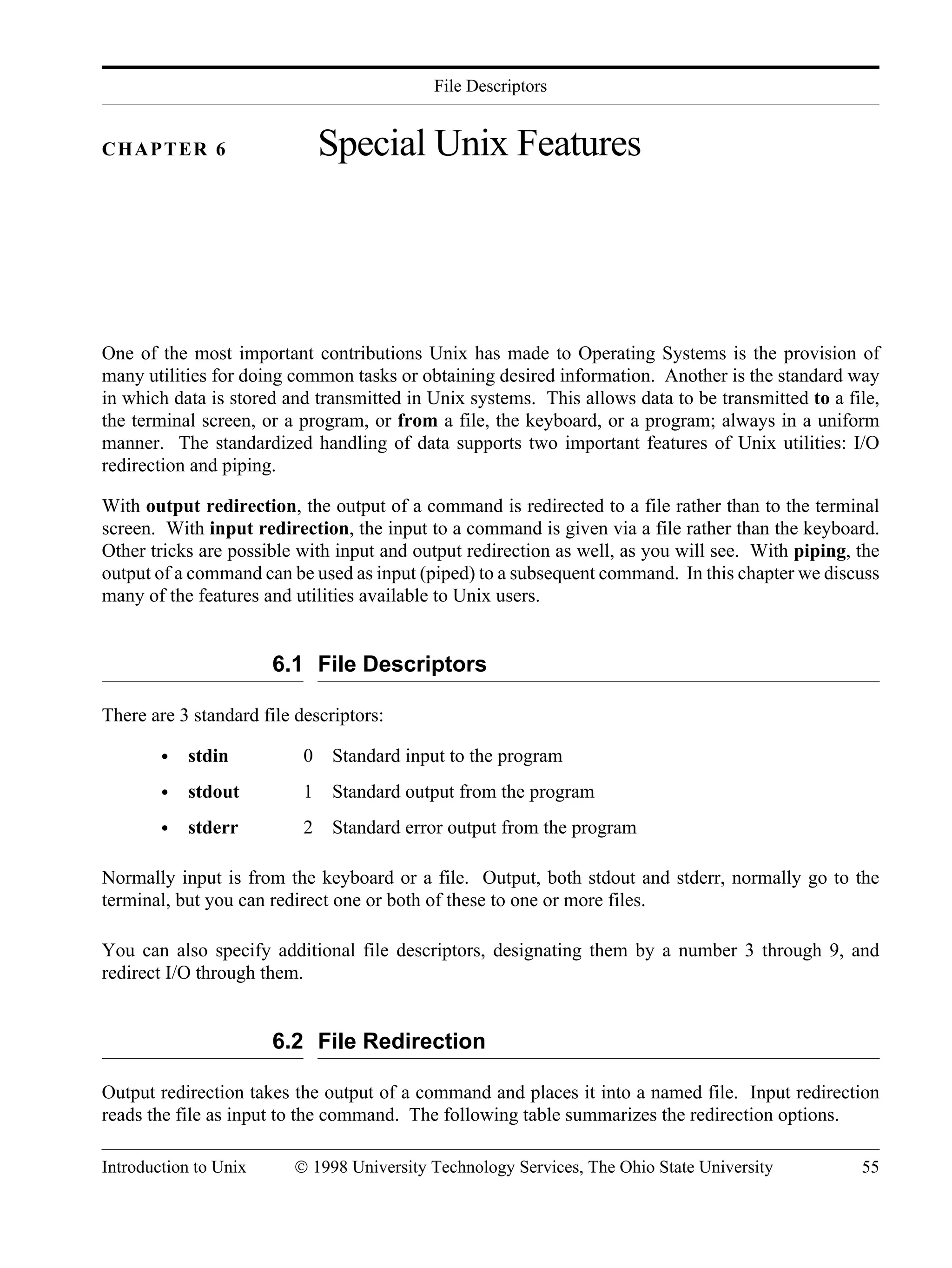 File Descriptors Introduction to Unix © 1998 University Technology Services, The Ohio State University 55 CHAPTER 6 Special Unix Features One of the most important contributions Unix has made to Operating Systems is the provision of many utilities for doing common tasks or obtaining desired information. Another is the standard way in which data is stored and transmitted in Unix systems. This allows data to be transmitted to a file, the terminal screen, or a program, or from a file, the keyboard, or a program; always in a uniform manner. The standardized handling of data supports two important features of Unix utilities: I/O redirection and piping. With output redirection, the output of a command is redirected to a file rather than to the terminal screen. With input redirection, the input to a command is given via a file rather than the keyboard. Other tricks are possible with input and output redirection as well, as you will see. With piping, the output of a command can be used as input (piped) to a subsequent command. In this chapter we discuss many of the features and utilities available to Unix users. 6.1 File Descriptors There are 3 standard file descriptors: • stdin 0 Standard input to the program • stdout 1 Standard output from the program • stderr 2 Standard error output from the program Normally input is from the keyboard or a file. Output, both stdout and stderr, normally go to the terminal, but you can redirect one or both of these to one or more files. You can also specify additional file descriptors, designating them by a number 3 through 9, and redirect I/O through them. 6.2 File Redirection Output redirection takes the output of a command and places it into a named file. Input redirection reads the file as input to the command. The following table summarizes the redirection options. 